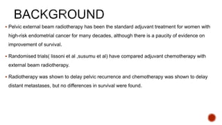  Pelvic external beam radiotherapy has been the standard adjuvant treatment for women with
high-risk endometrial cancer for many decades, although there is a paucity of evidence on
improvement of survival.
 Randomised trials( lissoni et al ,susumu et al) have compared adjuvant chemotherapy with
external beam radiotherapy.
 Radiotherapy was shown to delay pelvic recurrence and chemotherapy was shown to delay
distant metastases, but no differences in survival were found.
 