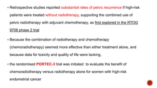  Retrospective studies reported substantial rates of pelvic recurrence if high-risk
patients were treated without radiotherapy, supporting the combined use of
pelvic radiotherapy with adjuvant chemotherapy, as first explored in the RTOG
9708 phase 2 trial
 Because the combination of radiotherapy and chemotherapy
(chemoradiotherapy) seemed more effective than either treatment alone, and
because data for toxicity and quality of life were lacking,
 the randomised PORTEC-3 trial was initiated to evaluate the benefit of
chemoradiotherapy versus radiotherapy alone for women with high-risk
endometrial cancer
 