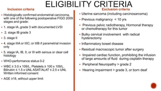 Inclusion criteria
 Histologically confirmed endometrial carcinoma,
with one of the following postoperative FIGO 2009
stages and grade:
 1. stage IA ,grade 3 with documented LVSI
 2. stage IB grade 3
 3. stage II
 4. stage IIIA or IIIC; or IIIB if parametrial invasion
only
 5. stage IA, IB, II, or III with serous or clear cell
histology
 WHO-performance status 0-2
 WBC ≥ 3.0 x 109/L. Platelets ≥ 100 x 109/L.
Bilirubin ≤ 1.5 x UNL ASAT/ALAT ≤ 2.5 x UNL
Written informed consent
 AGE ≥18, without upper limit
Exclusion criteria
 Uterine sarcoma (including carcinosarcoma)
 Previous malignancy < 10 yrs
 Previous pelvic radiotherapy, Hormonal therapy
or chemotherapy for this tumor
 Bulky cervical involvement with radical
hysterectomy
 Inflammatory bowel disease
 Residual macroscopic tumor after surgery
 Impaired cardiac function, prohibiting the infusion
of large amounts of fluid during cisplatin therapy
 Peripheral Neuropathy > grade 2
 Hearing impairment > grade 3, or born deaf
 