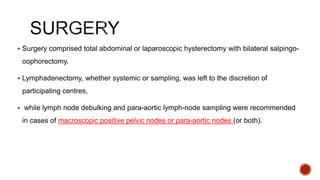  Surgery comprised total abdominal or laparoscopic hysterectomy with bilateral salpingo-
oophorectomy.
 Lymphadenectomy, whether systemic or sampling, was left to the discretion of
participating centres,
 while lymph node debulking and para-aortic lymph-node sampling were recommended
in cases of macroscopic positive pelvic nodes or para-aortic nodes (or both).
 