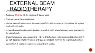  Given in both treatment group
 Total dose 48.6 Gy 1.8 Gy fractions , 5 days a week
 Proximal vagina,Parametrial tissue
 Internal, external, and common iliac node upto L5- S1(with a margin of ≥2 cm above the highest
involved lymph node).
 In case of cervical involvement (glandular, stromal, or both), a brachytherapy boost was given to
the vaginal vault.
 Brachytherapy dose was equivalent to 14 Gy in 2 Gy fractions (with recommended scheme of 10
Gy high-dose rate [HDR] in fractions of 5 Gy), specified at 5 mm from the vaginal vault surface.
 start within 4–6 weeks of surgery, but no later than 8 weeks.
 