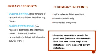 PRIMARY ENDPOINTS
 OVERALL SURVIVAL (time from date of
randomisation to date of death from any
cause).
 FAILURE-FREE SURVIVAL.(any
relapse or death related to endometrial
cancer or treatment, time from
randomisation to date of first failure-free
survival event. )
SECONDARY ENDPOINTS
 vaginal, pelvic, or distant recurrence
 treatment-related toxicity
 health-related quality of life
 Abdominal recurrences outside the
pelvic area (peritoneal carcinomatosis,
liver, and para-aortic lymph nodal
metastases) were considered distant
metastases
 