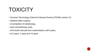  Common Terminology Criteria for Adverse Events (CTCAE) version 3.0
 baseline (after surgery),
 at completion of radiotherapy,
 each chemotherapy cycle,
 at 6-month intervals from randomisation until 5 years,
 At 3 years ,7 years and 10 years
 