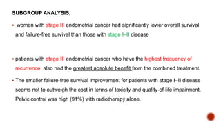 SUBGROUP ANALYSIS,
 women with stage III endometrial cancer had significantly lower overall survival
and failure-free survival than those with stage I–II disease
 patients with stage III endometrial cancer who have the highest frequency of
recurrence, also had the greatest absolute benefit from the combined treatment.
 The smaller failure-free survival improvement for patients with stage I–II disease
seems not to outweigh the cost in terms of toxicity and quality-of-life impairment.
Pelvic control was high (91%) with radiotherapy alone.
 