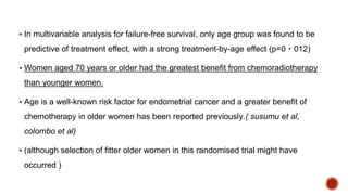  In multivariable analysis for failure-free survival, only age group was found to be
predictive of treatment effect, with a strong treatment-by-age effect (p=0・012)
 Women aged 70 years or older had the greatest benefit from chemoradiotherapy
than younger women.
 Age is a well-known risk factor for endometrial cancer and a greater benefit of
chemotherapy in older women has been reported previously.( susumu et al,
colombo et al)
 (although selection of fitter older women in this randomised trial might have
occurred )
 