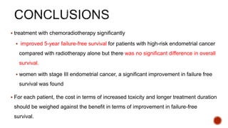  treatment with chemoradiotherapy significantly
 improved 5-year failure-free survival for patients with high-risk endometrial cancer
compared with radiotherapy alone but there was no significant difference in overall
survival.
 women with stage III endometrial cancer, a significant improvement in failure free
survival was found
 For each patient, the cost in terms of increased toxicity and longer treatment duration
should be weighed against the benefit in terms of improvement in failure-free
survival.
 