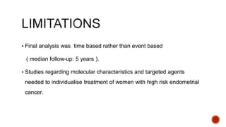  Final analysis was time based rather than event based
( median follow-up: 5 years ).
 Studies regarding molecular characteristics and targeted agents
needed to individualise treatment of women with high risk endometrial
cancer.
 