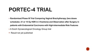  Randomised Phase III Trial Comparing Vaginal Brachytherapy (two doses
schedules: 21 or 15 Gy HDR in 3 fractions) and Observation after Surgery in
patients with Endometrial Carcinoma with High-Intermediate Risk Features
 A Dutch Gynaecological Oncology Group trial
 Result not yet published
 