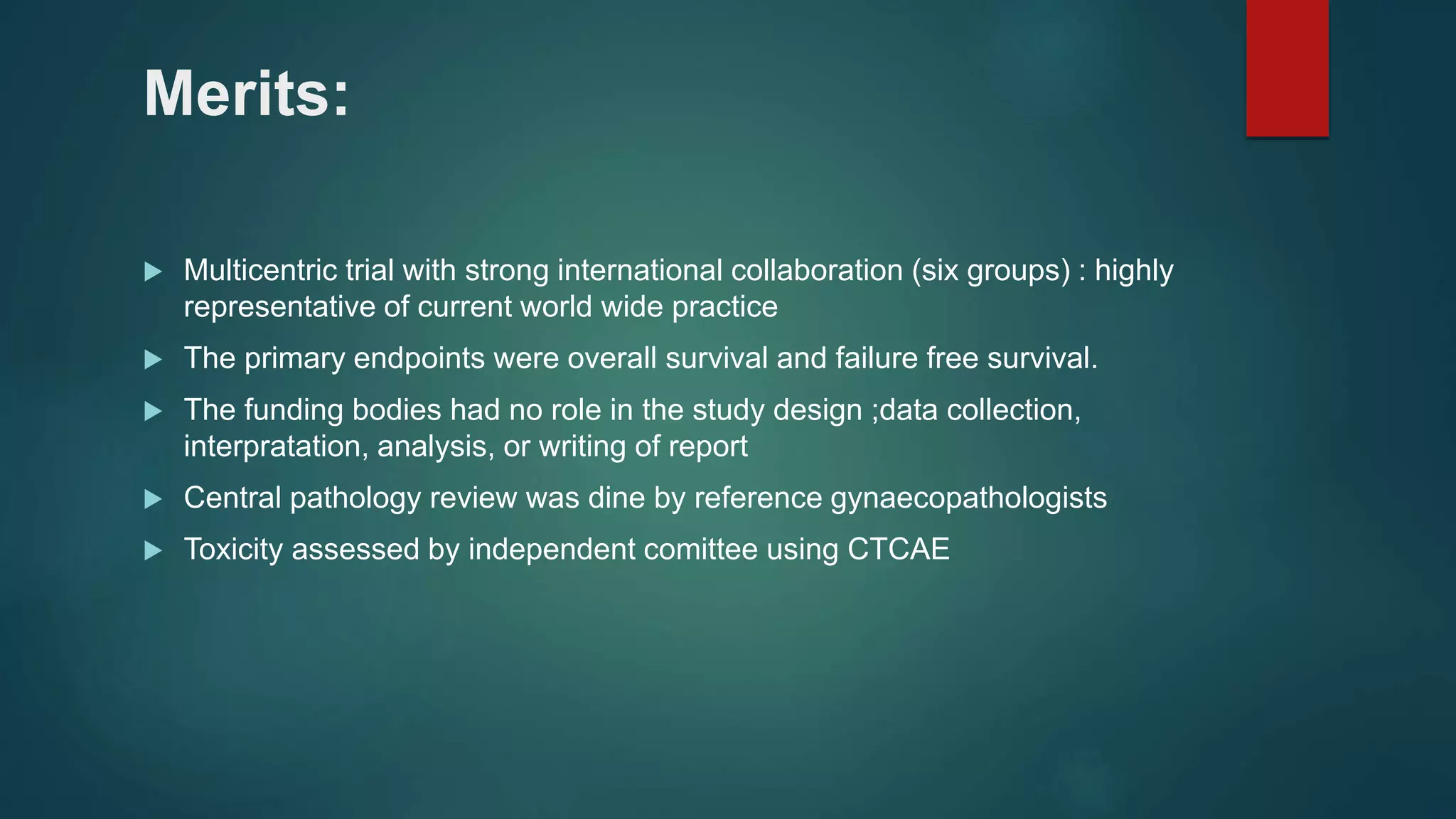Merits:
 Multicentric trial with strong international collaboration (six groups) : highly
representative of current world wide practice
 The primary endpoints were overall survival and failure free survival.
 The funding bodies had no role in the study design ;data collection,
interpratation, analysis, or writing of report
 Central pathology review was dine by reference gynaecopathologists
 Toxicity assessed by independent comittee using CTCAE
 