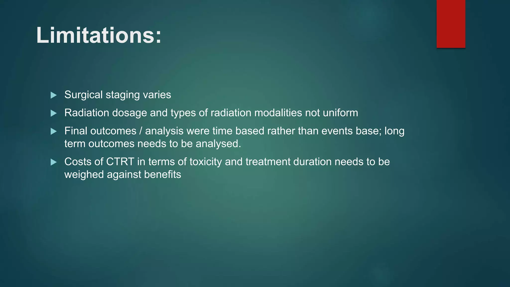 Limitations:
 Surgical staging varies
 Radiation dosage and types of radiation modalities not uniform
 Final outcomes / analysis were time based rather than events base; long
term outcomes needs to be analysed.
 Costs of CTRT in terms of toxicity and treatment duration needs to be
weighed against benefits
 
