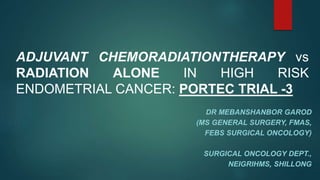 ADJUVANT CHEMORADIATIONTHERAPY vs
RADIATION ALONE IN HIGH RISK
ENDOMETRIAL CANCER: PORTEC TRIAL -3
DR MEBANSHANBOR GAROD
(MS GENERAL SURGERY, FMAS,
FEBS SURGICAL ONCOLOGY)
SURGICAL ONCOLOGY DEPT.,
NEIGRIHMS, SHILLONG
 