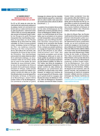 ÉCONOMIE
PortEcho | N°51
10
LE SAVIEZ-VOUS ?
MADAGASCAR SUR LES
ROUTES MARITIMES DE LA SOIE
Du IXe
au XIIe
siècle de notre ère, les
marchands de la péninsule arabique et
du plateau iranien ont commencé à se
lancer dans un vaste commerce avec
la côte Est-africaine, notamment entre
1200 et 1500.Au cours de cette période,
des navires ont traversé l'océan Indien,
la mer Rouge et le golfe Persique
transportant des marchandises impor-
tées et exportées sur les Routes
maritimes de la Soie entre les Indes
orientales, la Chine, le sous-continent
indien, le plateau iranien et l'Afrique
de l'Est. Les matériaux exportés
d'Afrique de l'Est comprenaient
de l'or, des outils en fer, de l'ivoire, des
carapaces de tortue et des cornes
de rhinocéros. Ces marchandises
parcouraient de vastes distances allant
de la péninsule arabique, au sous-
continent indien et à la Chine, tandis
que le coton et les perles de verre
importés du sous-continent indien,
la soie et la porcelaine de Chine et
la poterie de la péninsule arabique
entraient en Afrique. Cette activité
marchande a conduit à la création d'un
certain nombre de villes sur la côte
Est-africaine dans ce qui est aujourd'hui
la Somalie, le Kenya, la Tanzanie
et le Mozambique, reliant même
l'océan Indien à l'île de Madagascar.
Ce commerce a facilité un grand
brassage de cultures dont les résultats
restent évidents aujourd'hui, notamment
dans la culture swahili, mais aussi dans
de nombreuses autres cultures du littoral
Est-africain. (…)
La poterie et la porcelaine découvertes
sur les sites archéologiques de l'île
révèlent des contacts potentiels entre la
Chine et Madagascar établis dès le Xe
siècle. Les marchandises de la Chine
telles que la porcelaine et la poterie
ont été transportées vers la péninsule
arabique, puis vers l'Afrique de l'Est.
Ces résultats indiqueraient des
contacts via le commerce des Routes
de la Soie entre Madagascar et la
Chine, contacts qui seraient antérieurs
au voyage de l'explorateur Zheng He
vers la côte africaine au XVe
siècle.
Ultérieurement vers 1500, des
marchands européens sont arrivés
à Madagascar attirés par le coton de
haute qualité, les palmiers en raphia et
les textiles de soie produits localement
par des artisans qualifiés. Au début du
XVIe
siècle, des récits de navigateurs
portugais rapportaient l'existence d'un
certain nombre de villes côtières de
Madagascar qui présentaient des
similitudes architecturales avec Kilwa
Kisiwani, le célèbre port maritime de
ce qui est aujourd'hui la Tanzanie, visité
par le grand érudit et voyageur des
Routes de la Soie, Ibn Battuta en 1330.
Ces villes de Madagascar résultaient
du réseau commercial arabe à travers
l'océan Indien occidental, l'une des
plus grandes villes était Vohémar, une
colonie commerciale fondée au XIIIe
siècle dans le Nord-Est de l'île qui, en
plus d'être un centre du commerce des
Routes maritimes de la Soie, abritait
ses propres traditions artistiques et
artisanales mêlant des influences
arabes, africaines et asiatiques.
Au début du Moyen Âge, les Routes
maritimes de la Soie se sont considéra-
blement développées grâce aux
progrès techniques de la navigation,
de l'astronomie et de la construction
navale, qui se sont combinés pour
rendre les voyages en mer de plus en
plus pratiques pour l'activité mercantile.
Ainsi,desvillesaniméescôtièresreliées
via l'océan Indien se sont développées
autour des ports fréquemment visités
le long de ces routes, en Afrique de
l'Est, elles comprenaient Zanzibar,
Kilwa Kisiwani, ainsi que des sites de la
Somalie, du Kenya et du Mozambique
modernes, et dans l'océan Indien,
l'île de Madagascar. Ces villes
devinrent à leur tour de riches centres
d'échange de marchandises, d'idées,
de langues et de croyances, avec de
grands marchés, des populations de
commerçants et marins en constante
évolution, reflétant ainsi les nombreux
échanges des Routes maritimes de
la Soie. (…) https://fr.unesco.org/silkroad/
content/le-saviez-vous-madagascar-sur-les-
routes-maritimes-de-la-soie
Une toile représentant le Grand Amiral Zheng He durant sont expédition en Afrique
Caravan Daily
 