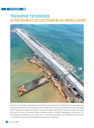 ÉCONOMIE
PortEcho | N°51
12
Débuté en mars 2021 et officiellement achevé à la fin de novembre 2023 dernier, le prolongement
du brise-lames du Port de Toamasina est considéré comme une prouesse technique colossale
dans l'histoire de l'ingénierie côtière. Sa longueur totale atteint 345 m dans sa section de coiffe
en béton et 109 m à la jonction avec la digue existante. La coiffe majestueuse, s'élevant à 12 m
de hauteur et s'étalant sur 12 m de large, a surmonté des défis considérables pour devenir
un symbole de réussite technologique des travaux d’extension.
TRIOMPHE TECHNIQUE
ACHÈVEMENTDEL’EXTENSIONDUBRISE-LAMES
 