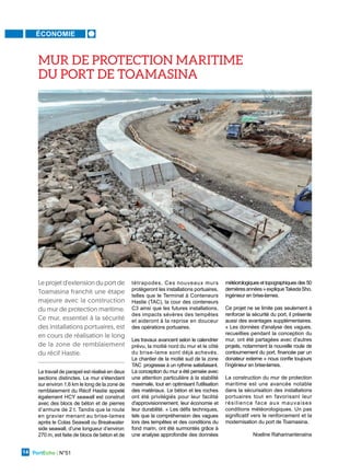 ÉCONOMIE
PortEcho | N°51
14
Le travail de parapet est réalisé en deux
sections distinctes. Le mur s'étendant
sur environ 1,6 km le long de la zone de
remblaiement du Récif Hastie appelé
également HCY seawall est construit
avec des blocs de béton et de pierres
d’armure de 2 t. Tandis que la route
en gravier menant au brise-lames
après le Colas Seawall ou Breakwater
side seawall, d’une longueur d’environ
270 m, est faite de blocs de béton et de
tétrapodes. Ces nouveaux murs
protègeront les installations portuaires,
telles que le Terminal à Conteneurs
Hastie (TAC), la cour des conteneurs
C3 ainsi que les futures installations,
des impacts sévères des tempêtes
et aideront à la reprise en douceur
des opérations portuaires.
Les travaux avancent selon le calendrier
prévu, la moitié nord du mur et le côté
du brise-lame sont déjà achevés.
Le chantier de la moitié sud de la zone
TAC progresse à un rythme satisfaisant.
La conception du mur a été pensée avec
une attention particulière à la stabilité
maximale, tout en optimisant l'utilisation
des matériaux. Le béton et les roches
ont été privilégiés pour leur facilité
d'approvisionnement, leur économie et
leur durabilité. « Les défis techniques,
tels que la compréhension des vagues
lors des tempêtes et des conditions du
fond marin, ont été surmontés grâce à
une analyse approfondie des données
météorologiques et topographiques des 50
dernièresannées»expliqueTakedaSho,
ingénieur en brise-lames.
Ce projet ne se limite pas seulement à
renforcer la sécurité du port, il présente
aussi des avantages supplémentaires.
« Les données d'analyse des vagues,
recueillies pendant la conception du
mur, ont été partagées avec d'autres
projets, notamment la nouvelle route de
contournement du port, financée par un
donateur externe » nous confie toujours
l’ingénieur en brise-lames.
La construction du mur de protection
maritime est une avancée notable
dans la sécurisation des installations
portuaires tout en favorisant leur
résilience face aux mauvaises
conditions météorologiques. Un pas
significatif vers le renforcement et la
modernisation du port de Toamasina.
Noeline Raharinantenaina
Le projet d'extension du port de
Toamasina franchit une étape
majeure avec la construction
du mur de protection maritime.
Ce mur, essentiel à la sécurité
des installations portuaires, est
en cours de réalisation le long
de la zone de remblaiement
du récif Hastie.
MUR DE PROTECTION MARITIME
DU PORT DE TOAMASINA
 