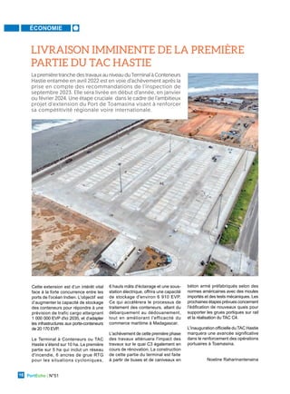 ÉCONOMIE
PortEcho | N°51
16
LIVRAISON IMMINENTE DE LA PREMIÈRE
PARTIE DU TAC HASTIE
Cette extension est d’un intérêt vital
face à la forte concurrence entre les
ports de l'océan Indien. L'objectif est
d’augmenter la capacité de stockage
des conteneurs pour répondre à une
prévision de trafic cargo atteignant
1 000 000 EVP d'ici 2035, et d’adapter
les infrastructures aux porte-conteneurs
de 20 170 EVP.
Le Terminal à Conteneurs ou TAC
Hastie s’étend sur 10 ha. La première
partie sur 5 ha qui inclut un réseau
d'incendie, 6 ancres de grue RTG
pour les situations cycloniques,
6 hauts mâts d'éclairage et une sous-
station électrique, offrira une capacité
de stockage d'environ 6 910 EVP.
Ce qui accélèrera le processus de
traitement des conteneurs, allant du
débarquement au dédouanement,
tout en améliorant l'efficacité du
commerce maritime à Madagascar.
L'achèvement de cette première phase
des travaux atténuera l'impact des
travaux sur le quai C3 également en
cours de rénovation. La construction
de cette partie du terminal est faite
à partir de buses et de caniveaux en
béton armé préfabriqués selon des
normes américaines avec des moules
importés et des tests mécaniques. Les
prochaines étapes prévues concernent
l'édification de nouveaux quais pour
supporter les grues portiques sur rail
et la réalisation du TAC C4.
L'inauguration officielle du TAC Hastie
marquera une avancée significative
dans le renforcement des opérations
portuaires à Toamasina.
Noeline Raharinantenaina
La première tranche des travaux au niveau du Terminal à Conteneurs
Hastie entamée en avril 2022 est en voie d’achèvement après la
prise en compte des recommandations de l’inspection de
septembre 2023. Elle sera livrée en début d’année, en janvier
ou février 2024. Une étape cruciale dans le cadre de l’ambitieux
projet d'extension du Port de Toamasina visant à renforcer
sa compétitivité régionale voire internationale.
 