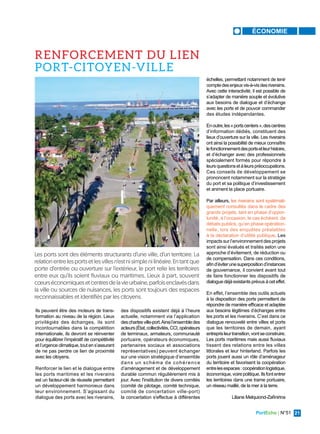PortEcho | N°51 21
ÉCONOMIE
Ils peuvent être des moteurs de trans-
formation au niveau de la région. Lieux
privilégiés des échanges, ils sont
incontournables dans la compétition
internationale, ils devront se réinventer
pour équilibrer l’impératif de compétitivité
et l’urgence climatique, tout en s’assurant
de ne pas perdre ce lien de proximité
avec les citoyens.
Renforcer le lien et le dialogue entre
les ports maritimes et les riverains
est un facteur-clé de réussite permettant
un développement harmonieux dans
leur environnement. S’agissant du
dialogue des ports avec les riverains,
des dispositifs existent déjà à l’heure
actuelle, notamment via l’application
deschartesville-port.Ainsil’ensembledes
acteurs(État,collectivités,CCI,opérateurs
de terminaux, armateurs, communauté
portuaire, opérateurs économiques,
partenaires sociaux et associations
représentatives) peuvent échanger
sur une vision stratégique d’ensemble
dans un schéma de cohérence
d’aménagement et de développement
durable commun régulièrement mis à
jour. Avec l'institution de divers comités
(comité de pilotage, comité technique,
comité de concertation ville-port)
la concertation s'effectue à différentes
échelles, permettant notamment de tenir
comptedesenjeuxvis-à-visdesriverains.
Avec cette interactivité, il est possible de
s’adapter de manière souple et évolutive
aux besoins de dialogue et d’échange
avec les ports et de pouvoir commander
des études indépendantes.
Enoutre,les«portscenters»,descentres
d’information dédiés, constituent des
lieux d’ouverture sur la ville. Les riverains
ont ainsi la possibilité de mieux connaître
lefonctionnementdesportsetleurhistoire,
et d’échanger avec des professionnels
spécialement formés pour répondre à
leursquestionsetàleurspréoccupations.
Ces conseils de développement se
prononcent notamment sur la stratégie
du port et sa politique d’investissement
et animent la place portuaire.
Par ailleurs, les riverains sont systémati-
quement consultés dans le cadre des
grands projets, tant en phase d’oppor-
tunité, à l’occasion, le cas échéant, de
débats publics, qu’en phase opération-
nelle, lors des enquêtes préalables
à la déclaration d’utilité publique. Les
impacts sur l’environnement des projets
sont ainsi évalués et traités selon une
approche d’évitement, de réduction ou
de compensation. Dans ces conditions,
afind’éviterunesuperpositiond’instances
de gouvernance, il convient avant tout
de faire fonctionner les dispositifs de
dialogue déjà existants prévus à cet effet.
En effet, l’ensemble des outils actuels
à la disposition des ports permettent de
répondre de manière efficace et adaptée
aux besoins légitimes d’échanges entre
les ports et les riverains. C’est dans ce
dialogue renouvelé entre villes et ports
que les territoires de demain, ayant
entreprisleurtransition,vontseconstruire.
Les ports maritimes mais aussi fluviaux
tissent des relations entre les villes
littorales et leur hinterland. Parfois les
ports jouent aussi un rôle d’aménageur
du territoire et favorisent la coopération
entrelesespaces:coopérationlogistique,
économique,voirepolitique.Ilsfontentrer
les territoires dans une trame portuaire,
un réseau maillé, de la mer à la terre.
Liliane Melquiond-Zafinirina
Les ports sont des éléments structurants d’une ville, d’un territoire. La
relation entre les ports et les villes n’est ni simple ni linéaire. En tant que
porte d’entrée ou ouverture sur l’extérieur, le port relie les territoires
entre eux qu’ils soient fluviaux ou maritimes. Lieux à part, souvent
cœurséconomiquesetcentresdelavieurbaine,parfoisenclavésdans
la ville ou sources de nuisances, les ports sont toujours des espaces
reconnaissables et identifiés par les citoyens.
RENFORCEMENT DU LIEN
PORT-CITOYEN-VILLE
 