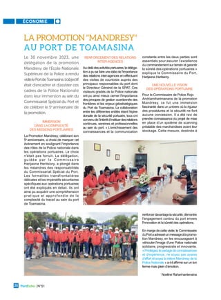 ÉCONOMIE
PortEcho | N°51
28
IMMERSION
DANS LACOMPLEXITÉ
DES MISSIONS PORTUAIRES
La Promotion Mandresy, célébrant son
5e
anniversaire, a choisi de marquer cet
évènement en soulignant l'importance
des rôles de la Police nationale dans
les opérations portuaires. Le choix
n'était pas fortuit. La délégation,
g u i d é e p a r l e C o m m i s s a i r e
Harijaona Heritsiory, a plongé dans
les méandres des responsabilités
du Commissariat Spécial du Port.
Les formalités transfrontalières
délicates et les impératifs sécuritaires
spécifiques aux opérations portuaires
ont été expliqués en détail. Ils ont
ainsi pu acquérir une compréhension
pratique et approfondie de la
complexité du travail au sein du port
de Toamasina.
RENFORCEMENT DES RELATIONS
INTER-AGENCES
Au-delàdesactivitésportuaires,ladéléga-
tion a pu se faire une idée de l'importance
des relations inter-agences en effectuant
des visites de courtoisie auprès des
principaux responsables du port dont
le Directeur Général de la SPAT. Ces
visiteurs gradés de la Police nationale
ont pu ainsi mieux cerner l'importance
des principes de gestion coordonnée des
frontières et les enjeux géostratégiques
du Port de Toamasina. La collaboration
entre les différentes entités étant l'épine
dorsale de la sécurité portuaire, tous ont
convenudel’intérêtd’instituerdesrelations
continues, sereines et professionnelles
au sein du port. « L’enrichissement des
connaissances et la communication
constante entre les deux parties sont
essentiels pour assurer l’excellence
du commandement sur terrain et garantir
la sûreté des opérations portuaires »
explique le Commissaire du Port,
Harijaona Heritsiory.
UNE NOUVELLE VISION
DES OPÉRATIONS PORTUAIRE
Pour le Commissaire de Police Rojo
Andriamiharimanana de la promotion
Mandresy, ce fut une immersion
fascinante dans un univers où la rigueur
des procédures et la sécurité ne font
aucune concession. Il a été ravi de
prendre connaissance du projet de mise
en place d’un système de scanning
préalable des marchandises avant leur
stockage. Cette mesure, destinée à
Le 30 novembre 2023, une
délégation de la promotion
Mandresy de l'École Nationale
Supérieure de la Police a rendu
visitelePortdeToamasina.L'objectif
était d'encadrer et d'assister ces
cadres de la Police Nationale
dans leur immersion au sein du
Commissariat Spécial du Port et
de célébrer le 5e
anniversaire de
la promotion.
LA PROMOTION "MANDRESY"
AU PORT DE TOAMASINA
renforcerdavantagelasécurité,démontre
l'engagement continu du port envers
l'innovation et la sûreté des opérations.
En marge de cette visite, le Commissaire
duPortaadresséunmessageàlapromo-
tion Mandresy, en les encourageant à
véhiculer l'image d'une Police nationale
solidaire, progressiste et innovante.
«Privilégiezlepartagedeconnaissances
et d'expérience, ne soyez pas avares
d’effort et soyez la relève Mandresy de la
Police Nationale » a-t-il affirmé sur un ton
ferme mais plein d’émotion.
Noeline Raharinantenaina
 