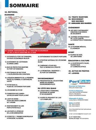 PortEcho | N°51 3
DU CÔTÉ DES QUAIS
SOMMAIRE
34. TRAFIC MARITIME
36. MOUVEMENT
DES NAVIRES
37. ANNUAIRE DES MARÉES
46. ACTUS EN PHOTOS
47. LOISIRS
11.EXTENSION DU PORT DETOAMASINA,
UN ENJEU ÉCONOMIQUE MAJEUR
12.ACHÈVEMENT DE L’EXTENSION
DU BRISE-LAMES
14.MUR DE PROTECTION MARITIME
DU PORT DETOAMASINA
15.DESTRAVAUX DE NUIT POUR
L' ACCÉLÉRATION DES CHANTIERS
16.LIVRAISON IMMINENTE DE LA PREMIÈRE
PARTIE DUTERMINAL À CONTENEURS
HASTIE
17.FUTUR QUAI C4,
PILIER DE L'EXTENSION PORTUAIRE
18.L’ÉCONOMIE DU FUTUR
19.FORMATION AVEC DAMEN :
UN PAS EN AVANT POUR LA SPAT
20.L’AIVP DEVENISE :
POUR UNEVISION COMMUNE
DE L’AVENIR
21.RENFORCEMENT DU LIEN
PORT-CITOYEN-VILLE
22.LES PORTS À L’ÉPREUVE
DE LA DÉCARBONATION
23.HYDROTUG 1, PREMIER REMORQUEUR
HYDROGÈNE AU MONDE
04. ÉDITORIAL
ÉCONOMIE
Directeur de Publication
AVELLIN Christian Eddy
Comité de Rédaction
Liliane MELQUIOND-ZAFINIRINA
Natacha TSILANGOY
Noeline RAHARINANTENAINA
Infographie & photos
Johany Marino HARINDRATSIMBA
Edition ECOPRIM
TEL: 020 22 320 89
FAX: 020 22 690 87
Zone Industrielle Nord des hydrocarbures
Ankorondrano
e-mail: commercial@sitram-ecoprim.com
D.L N° 1824/01/2024
Nombre de tirage: 500 exemplaires
ÉVÈNEMENT
SANTÉ
42. LETOURISME MÉDICAL
À L’HONNEUR
SPORT
43.TOURNOI DE NOËL
DE LAWNTENNIS
ÉDUCATION & CULTURE
44. LA SURPRENANTE FAUNE,
TOURISTIQUE
ET COMMUNICATRICE
38. APF-SPAT ÀVATOMANDRY :
CRÉATION D’UN ESPACE
DE SOLIDARITÉ
40. JOURNÉE INTERNATIONALE
DE LUTTE CONTRE
LA CORRUPTION ÀTOAMASINA
24.ENTRAÎNEMENT DE SÛRETÉ PORTUAIRE
25.STRATÉGIE NATIONALE DE L’ÉCONOMIE
BLEUE
26.CAMPAGNE LITCHIS 2023,
TOUT LE MONDE EN A PROFITÉ
27.LA PROMOTION « MANDRESY »
AU PORT DETOAMASINA
06. DIXIÈME ANNIVERSAIRE DE LA CEINTURE ÉCONOMIQUE
ET DE LA ROUTE MARITIME DE LA SOIE
ENVIRONNEMENT
29.PRÉSERVATION DE L'ÉCOSYSTÈME
MARIN AUX NORMES
ENVIRONNEMENTALES
DU CÔTÉ DES QUAIS
30.LOGOS HOPE ÀTOAMASINA,
UNVOYAGE DE SAVOIR
ET DE SOLIDARITÉ
32.A BORD DU PAQUEBOT DE LUXE
« LE CHAMPLAIN »
 