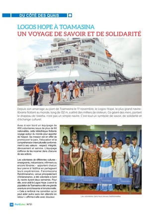PortEcho | N°51
30
DU CÔTÉ DES QUAIS
Avec à son bord un équipage de
400 volontaires issus de plus de 60
nationalités, cette bibliothèque flottante
voyage autour du monde pour apporter
de l'espoir. Sa mission est en effet de
promouvoir la paix, l'éducation et la
compréhension interculturelle conformé-
ment à ses valeurs : respect, intégrité,
dévouement et service. L'équipage
s'efforce de les incarner dans chacune
de ses actions.
Les volontaires de différentes cultures -
enseignants, mécaniciens, infirmiers ou
encore libraires - apportent chacun
leur pierre à l’édifice en partageant
leurs expériences. Fanomezana
Randrimanarivo, venue principalement
d’Antananarivo, a été volontaire à bord
du navire durant deux semaines. Pour
elle, avoir aidé le Logos Hope à servir la
populationdeToamasinaaétéunegrande
aventure enrichissante et émotionnelle.
« Cela a renforcé ma conviction qu’on
peut aider autrui sans rien attendre en
retour » affirme-t-elle avec douceur.
LOGOS HOPE À TOAMASINA
UN VOYAGE DE SAVOIR ET DE SOLIDARITÉ
Depuis son amarrage au port de Toamasina le 17 novembre, le Logos Hope, le plus grand navire-
librairie flottant au monde, long de 132 m, a attiré des milliers de visiteurs. Ce géant des mers, portant
le drapeau de Valetta, n'est pas un simple navire. C’est tout un symbole de savoir, de solidarité et
d'échange culturel.
Les volontaires dans leurs tenues traditionnelles
 