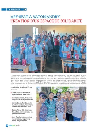 PortEcho | N°51
38
ÉVÈNEMENT
La délégation de l'APF-SPAT est
formée de :
● Liliane Zafinirina, Présidente,
supervise toutes les activités
● Jeanine Ravaosolo, Trésorière,
responsable de la partie sociale
● Manitra Sabrina Randrianasolo,
Secrétaire générale, intervenante
sur les sujets relatifs aux droits
● Docteur Marie Elda Botomora,
Conseillère, intervenante sur les
questions médicales
● Miora Razakaharisoa, membre,
intervenante sur le planning
familial des jeunes filles.
L'Association du Personnel Féminin de la SPAT a fait cap sur Vatomandry pour marquer les 16 jours
d'activisme contre les violences basées sur le genre envers les femmes et les filles. Une initiative
qui s’inscrit dans la ligne de son engagement continu à la promotion du genre féminin et dans la
mise en œuvre de la démarche RSE de la SPAT à travers son association professionnelle affiliée.
APF-SPAT À VATOMANDRY
CRÉATION D’UN ESPACE DE SOLIDARITÉ
 