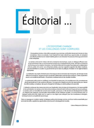 EDITO
EDITO
EDITO
Éditorial …
4
L'écosystème évolue, et les défis auxquels nous sommes confrontés deviennent de plus en plus
complexes. Dans ce contexte, il est impératif de rester attentif aux opportunités, en adoptant
une attitude positive tout en restant réaliste grâce à une interaction fructueuse entre le gouvernement
et les entreprises.
Le secteur privé est le moteur clé de la croissance économique, aussi un dialogue efficace avec
le gouvernement crée un environnement propice aux investissements privés, stimule la croissance
économique et la création d'emplois. Il en est de même de l'innovation favorisée par la collaboration
entre le public et le privé. Les entreprises privées, avec leur capacité à apporter des idées novatrices,
peuvent bénéficier du soutien du gouvernement par le biais de politiques d'incitation et de réglementations
appropriées.
La réalisation de projets d'infrastructure d'envergure dans le domaine des transports, de l'énergie et des
télécommunications,requiertsouventuneétroitecollaborationentrelesdeuxsecteurs.Cettecoopération
assure une excellente planification, d'importants investissements et des résultats durables.
Le partenariat public-privé en mobilisant une diversité de ressources, de compétences et de connaissances
aboutit généralement à des solutions efficaces. Une approche intégrée est ainsi très appropriée pour relever
les défis sociétaux complexes, tels que le changement climatique, la santé publique et la pauvreté.
L'utilisation judicieuse des ressources ainsi que l'application des principes de transparence, de responsabilité
et de participation du secteur privé dans les processus décisionnels renforcent la gouvernance publique.
Le secteur privé, en travaillant de concert avec le public, peut jouer un rôle clé dans le développement durable
en intégrant des pratiques commerciales responsables et des initiatives sociales. Un environnement avec un
dialogue public-privé bien établi rend un pays ou une région plus attrayant pour les investisseurs étrangers,
renforçant ainsi la compétitivité économique.
Dans un paysage en mutation rapide, le dialogue public-privé émerge comme une force motrice essentielle pour
surmonter les défis, exploiter les opportunités et promouvoir le développement durable.
Liliane Melquiond-Zafinirina
L’ÉCOSYSTÈME CHANGE
ET LES CHALLENGES SONT COMPLEXES
 