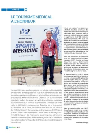 PortEcho | N°51
42
SANTÉ
L'Inde est aujourd’hui reconnue,
à l’échelle planétaire, comme une des
meilleures destinations touristiques
médicales. MIOT Hospital, avec un
personnel médical hautement qualifié
et expérimenté dont 450 médecins
résidents spécialisés, offre toute une
gammedesoinsallantdel’orthopédie à
la pédiatrie en passant par la cardiologie
et la transplantation d'organes. L'hôpital
se distingue pour ses compétences
exceptionnelles en arthroplastie,
une opération chirurgicale permettant le
remplacement des articulations par des
matériaux tels que l'inox ou le titane.
Dans une perspective de partenariat
avec les institutions médicales
malagasy, MIOT Hospital envisage
d'ouvrir un bureau de liaison à
Madagascar pour des interactions
de qualité sur les dossiers médicaux
ainsi que la facilitation de l’évacuation
des patients, si nécessaire, avec une
possibilité de prise en charge totale.
Dr Sanony David du CEMEDI affirme
avoir beaucoup appris de ce bref séjour
en Inde. « Avec ses 63 spécialités,
MIOT Hospital offre une approche
globale et une prise en charge qui
répond aux normes les plus élevés.
Nous avons ainsi eu l’opportunité
d’en savoir plus sur leur expertise en
orthopédie et particulièrement sur le
volet rééducation des victimes d'AVC
et des patients tétraplégiques ainsi
que sur les innovations en termes de
chirurgie vasculaire et de traitement du
cancer. L’établissement a déjà recours
au système TrueBeam, la technologie
de radiothérapie de dernière génération
pour irradier les tumeurs dans toutes
les parties du corps.».
Dans un contexte où les cas d’AVC,
d’insuffisance rénale et de cancers
semultiplientdanslaGrandeîle,unetelle
coopération renforcera la compétence
des professionnels de santé du pays
à travers des occasions de formation
et de stage.
Natacha Tsilangoy
En mars 2003, des représentants de cet hôpital multi-spécialités
ont séjourné à Madagascar en vue d’un partenariat avec des
formations sanitaires publiques et privées. Dans une démarche
prospective, MIOT International Chennai, un établissement
hospitalier indien de renom, a invité des médecins malagasy
pour découvrir leurs services et prestations. En marge de cette
visite, la délégation composée du Directeur de la promotion
du ministère de la Santé, du Directeur et du Chef de service
de l’Hôpital Joseph Ravoahangy Andrianavalona (HJRA) ainsi
que du Docteur Sanony David du Centre Médical de Diagnostic
(CEMEDI) du port de Toamasina a participé au séminaire
« Master Course in Sports Medicine » organisé par la fondation
indo-allemande d'orthopédie IGOF (Indo German Orthopedic
Foundation).
LE TOURISME MÉDICAL
À L’HONNEUR
Docteur Sanony David du CEMEDI
 