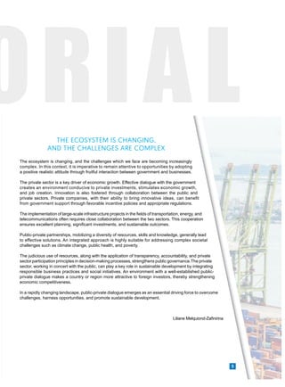 ORIAL
5
The ecosystem is changing, and the challenges which we face are becoming increasingly
complex. In this context, it is imperative to remain attentive to opportunities by adopting
a positive realistic attitude through fruitful interaction between government and businesses.
The private sector is a key driver of economic growth. Effective dialogue with the government
creates an environment conducive to private investments, stimulates economic growth,
and job creation. Innovation is also fostered through collaboration between the public and
private sectors. Private companies, with their ability to bring innovative ideas, can benefit
from government support through favorable incentive policies and appropriate regulations.
The implementation of large-scale infrastructure projects in the fields of transportation, energy, and
telecommunications often requires close collaboration between the two sectors. This cooperation
ensures excellent planning, significant investments, and sustainable outcomes.
Public-private partnerships, mobilizing a diversity of resources, skills and knowledge, generally lead
to effective solutions. An integrated approach is highly suitable for addressing complex societal
challenges such as climate change, public health, and poverty.
The judicious use of resources, along with the application of transparency, accountability, and private
sector participation principles in decision-making processes, strengthens public governance.The private
sector, working in concert with the public, can play a key role in sustainable development by integrating
responsible business practices and social initiatives. An environment with a well-established public-
private dialogue makes a country or region more attractive to foreign investors, thereby strengthening
economic competitiveness.
In a rapidly changing landscape, public-private dialogue emerges as an essential driving force to overcome
challenges, harness opportunities, and promote sustainable development.
Liliane Melquiond-Zafinirina
THE ECOSYSTEM IS CHANGING,
AND THE CHALLENGES ARE COMPLEX
 