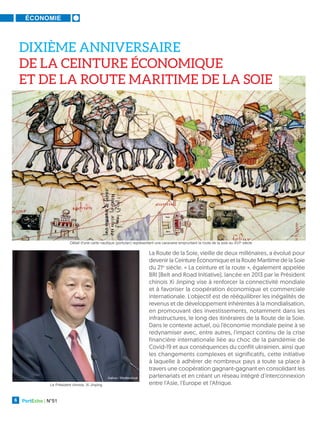 ÉCONOMIE
PortEcho | N°51
6
DIXIÈME ANNIVERSAIRE
DE LA CEINTURE ÉCONOMIQUE
ET DE LA ROUTE MARITIME DE LA SOIE
La Route de la Soie, vieille de deux millénaires, a évolué pour
devenir la Ceinture Économique et la Route Maritime de la Soie
du 21e
siècle. « La ceinture et la route », également appelée
BRI (Belt and Road Initiative), lancée en 2013 par le Président
chinois Xi Jinping vise à renforcer la connectivité mondiale
et à favoriser la coopération économique et commerciale
internationale. L'objectif est de rééquilibrer les inégalités de
revenus et de développement inhérentes à la mondialisation,
en promouvant des investissements, notamment dans les
infrastructures, le long des itinéraires de la Route de la Soie.
Dans le contexte actuel, où l’économie mondiale peine à se
redynamiser avec, entre autres, l'impact continu de la crise
financière internationale liée au choc de la pandémie de
Covid-19 et aux conséquences du conflit ukrainien, ainsi que
les changements complexes et significatifs, cette initiative
à laquelle à adhérer de nombreux pays a toute sa place à
travers une coopération gagnant-gagnant en consolidant les
partenariats et en créant un réseau intégré d'interconnexion
entre l'Asie, l'Europe et l'Afrique.
Kaliva / Shutterstock
Détail d'une carte nautique (portulan) représentant une caravane empruntant la route de la soie au XVIe
siècle
JOSSE / LEEMAGE
Le Président chinois, Xi Jinping
 
