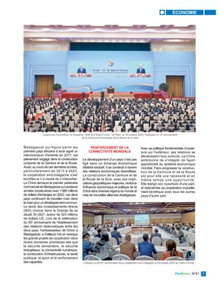 PortEcho | N°51 7
ÉCONOMIE
Madagascar qui figure parmi les
premiers pays africains à avoir signé un
mémorandum d'entente en 2017, est
pleinement engagé dans la construction
conjointe de la Ceinture et de la Route.
Aussi,aucoursdecesdernièresannées,
particulièrement de 2013 à 2023,
la coopération sino-malgache s’est
bonifiée et n’a cessé de s’intensifier.
La Chine demeure le premier partenaire
commercialdeMadagascarsurplusieurs
années consécutives avec 1 689 millions
de dollars d'échanges en 2022. Les deux
pays continuent de travailler main dans
lamainpourundéveloppementcommun.
Le stock des investissements directs
(IED) chinois dans la Grande île se
situait, fin 2021, autour de 323 millions
de dollars US. Lors de la célébration
du 50e
anniversaire de l’établissement
des relations diplomatiques entre les
deux pays, l’ambassadeur de Chine à
Madagascar, a d’ailleurs mis en exergue
les grands projets de coopération dans
divers domaines prioritaires tels que
la sécurité alimentaire, la sécurité
énergétique, la connectivité numérique,
la construction d’infrastructures, la santé
publique, le sport et le renforcement
des capacités.
RENFORCEMENT DE LA
CONNECTIVITÉ MONDIALE
Le développement d’un pays n’est pas
figé dans un échange économique
bilatéral exclusif. Il se construit à travers
des relations économiques diversifiées.
La construction de la Ceinture et de
la Route de la Soie, avec ses impli-
cationsgéopolitiques majeures, renforce
l'influence économique et politique de la
Chinedansdiversesrégionsdumondeet
crée de nouvelles alliances stratégiques.
Avec sa politique fondamentale d’ouver-
ture sur l'extérieur, ses relations se
développent tous azimuts. La Chine
ambitionne de s'intégrer de façon
approfondie au système économique
mondial. Faire progresser la construc-
tion de la Ceinture et de la Route
est pour elle une nécessité et en
même temps une opportunité.
Elle élargit son ouverture d'une part,
et redynamise sa coopération mutuelle-
ment bénéfique avec tous les autres
pays d'autre part.
Cérémonie d'ouverture du troisième " Belt and Road Forum " à Pékin, le 18 octobre 2023, marquant le 10e
anniversaire
de la Ceinture Economique de la Route de la Soie
YUE YEUWEI / XINHUA
Colloque sur le 50e
anniversaire de la coopération sino-malagasy le 25 octobre 2022 au Carlton Anosy
ENAM / MADAGASCAR
 