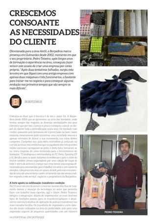 14 | PORTUGAL EM DESTAQUE
CRESCEMOS
CONSOANTE
AS NECESSIDADES
DO CLIENTE
Direcionada para a área têxtil, a Borpedros marca
presença em Guimarães desde 2002, momento em que
o seu proprietário, Pedro Teixeira, após longos anos
de formação e experiência na área, conseguiu fazer
vencer este anseio de criar uma empresa por conta
própria. “Após duas tentativas falhadas, surgiu esta
terceira em que fiquei com uma antiga empresa com
apenas duas máquinas e três funcionários, o bastante
para iniciar-me no negócio e para conseguir alguma
evolução nos primeiros tempos que são sempre os
mais difíceis”.
BORPEDROS
Costuma-se dizer que à terceira é de vez e assim foi. A Borpe-
dros desde 2002 que se aprimorou na área dos bordados, onde
tentou sempre dar resposta às diversas necessidades dos seus
clientes e que por isso, a pouco e pouco conseguiu colocar ao dis-
por do cliente toda a diversificação nesta área. De bordado com
cordão, passando pela lantejoula até à ponte laser ou laser, nesta
empresa vimaranense pode encontrar uma variedade imensa e
apenas necessita de deixar a sua encomenda nas mãos destes
campeões. Campeões sim, pois estes entendidos já andaram na
corrida ao título nos emblemas que os jogadores dos três grandes
clubes nacionais carregaram ao peito, e desta feita, tornaram-se
na única empresa do ramo licenciada para o fornecimento de
bordados. “Trabalhamos o merchandising do FC Porto, Sporting CP
e SL Benfica para os quais fazíamos os emblemas e para o clube da
Invicta também fomos responsáveis por uma coleção de roupa de
bebé, t-shirts de senhora e criança mas como temos uma empresa di-
recionada para encomendas para trabalhar em série e com números
elevados, colocamos esta área um pouco de lado pois eram encomen-
das de cerca de uma centena e assim certamente não daríamos a mel-
hor resposta a este serviço”, explicou o proprietário da Borpedros.
A forte aposta na sublimação, transferes e confeção
Há 13 anos não era de prever o enorme sucesso dos dias de hoje,
muito menos o avançar da tecnologia no setor que permitia
fazer um trabalho mais rigoroso, ágil e célere. Pedro Teixeira,
alérgico à estagnação, depois de implementar os mais diversos
tipos de bordados passou para os transferes/apliques e atual-
mente executa trabalhos de aplicação de pedras e transferes nos
mais variados tecidos. Os transferes de impressão e corte siste-
ma são muito utilizados na área da publicidade, pois para uma
impressão urgente de pequenas quantidades com um número PEDRO TEIXEIRA
 