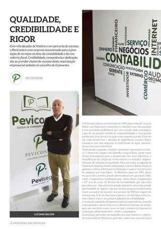 22 | PORTUGAL EM DESTAQUE
QUALIDADE,
CREDIBILIDADE E
RIGOR
Com três décadas de história e um percurso de sucesso,
a Peviconta é uma empresa vocacionada para a pres-
tação de serviços na área da contabilidade e da con-
sultoria fiscal. Credibilidade, competência e dedicação
são as grandes chaves do sucesso desta organização
empresarial sediada no concelho de Guimarães.
PEVICONTA
LUCIANO BALTAR
A Peviconta nasceu em setembro de 1985 pelas mãos de Luciano
Baltar, um empresário carismático e dinâmico que tem pautado
a sua actividade profissional por uma grande visão estratégica,
a par de um grande sentido de responsabilidade e uma grande
paixão pela área técnica na qual a sua empresa gravita. Fruto de
um vasto know-how e décadas de experiência, Luciano Baltar
conseguiu que esta empresa se mantivesse no topo, assumin-
do-se como uma referência.
Valorizando o passado, vivendo o presente e pensando no futu-
ro, a Peviconta adopta uma filosofia vanguardista, tendo como
linhas orientadoras para a prossecução dos seus objectivos, a
simplificação da criação de conhecimento e a criação e disponi-
bilização de soluções de qualidade. Para que todas as páginas da
história da empresa fossem valorizadas, Luciano Baltar evocou o
passado e contou à Portugal em Destaque o vasto e rico percurso
da empresa que hoje lidera. “A Peviconta nasce em 1985, altura
em que se dá a primeira grande reforma fiscal e em que surge o IVA”,
conta o empresário, lembrando que, nessa altura, frequentava
o 12º ano do curso de Técnico de Contabilidade, por isso cedo
percebeu que “esta área teria grande potencial e seria uma grande
oportunidade de negócio”, porque muitos pequenos empresários
iriam necessitar de recorrer aos serviços de TOC em regime de
outsourcing. E se em boa hora o pensou, em boa hora o fez, Lu-
ciano Baltar criou o seu próprio gabinete de contabilidade.
A evolução registada ultrapassou todas as expectativas, levando
a que passados apenas três anos a Peviconta precisou de mudar
para um escritório maior, uma vez que o número de clientes foi
crescendo substancialmente, revela o empresário.
A satisfação plena das necessidades dos seus clientes é o objecti-
vo primordial da Peviconta, para isso, conta com uma estrutura
 
