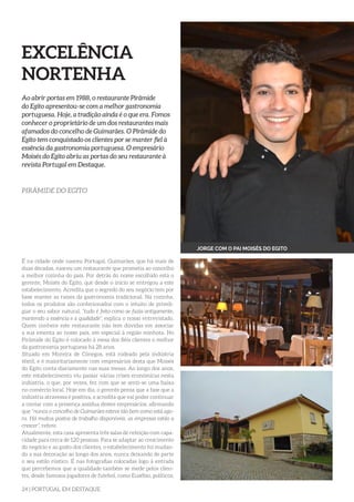 24 | PORTUGAL EM DESTAQUE
EXCELÊNCIA
NORTENHA
Ao abrir portas em 1988, o restaurante Pirâmide
do Egito apresentou-se com a melhor gastronomia
portuguesa. Hoje, a tradição ainda é o que era. Fomos
conhecer o proprietário de um dos restaurantes mais
afamados do concelho de Guimarães. O Pirâmide do
Egito tem conquistado os clientes por se manter fiel à
essência da gastronomia portuguesa. O empresário
Moisés do Egito abriu as portas do seu restaurante à
revista Portugal em Destaque.
PIRÂMIDE DO EGITO
É na cidade onde nasceu Portugal, Guimarães, que há mais de
duas décadas, nasceu um restaurante que prometia ao concelho
a melhor cozinha do país. Por detrás do nome escolhido está o
gerente, Moisés do Egito, que desde o início se entregou a este
estabelecimento. Acredita que o segredo do seu negócio tem por
base manter as raízes da gastronomia tradicional. Na cozinha,
todos os produtos são confecionados com o intuito de priveli-
giar o seu sabor natural, “tudo é feito como se fazia antigamente,
mantendo a essência e a qualidade”, explica o nosso entrevistado.
Quem conhece este restaurante não tem dúvidas em associar
a sua ementa ao nosso país, em especial à região minhota. No
Pirâmide do Egito é colocado à mesa dos fiéis clientes o melhor
da gastronomia portuguesa há 28 anos.
Situado em Moreira de Cónegos, está rodeado pela indústria
têxtil, e é maioritariamente com empresários desta que Moisés
do Egito conta diariamente nas suas mesas. Ao longo dos anos,
este estabelecimento viu passar várias crises económicas nesta
indústria, o que, por vezes, fez com que se senti-se uma baixa
no comércio local. Hoje em dia, o gerente pensa que a fase que a
indústria atravessa é positiva, e acredita que vai poder continuar
a contar com a presença assídua destes empresários, afirmando
que “nunca o concelho de Guimarães esteve tão bem como está ago-
ra. Há muitos postos de trabalho disponíveis, as empresas estão a
crescer”, refere.
Atualmente, esta casa apresenta três salas de refeição com capa-
cidade para cerca de 120 pessoas. Para se adaptar ao crescimento
do negócio e ao gosto dos clientes, o estabelecimento foi mudan-
do a sua decoração ao longo dos anos, nunca deixando de parte
o seu estilo rústico. É nas fotografias colocadas logo à entrada
que percebemos que a qualidade também se mede pelos clien-
tes, desde famosos jogadores de futebol, como Eusébio, políticos,
JORGE COM O PAI MOISÉS DO EGITO
 