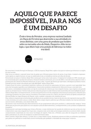 32 | PORTUGAL EM DESTAQUE
AQUILO QUE PARECE
IMPOSSÍVEL, PARA NÓS
É UM DESAFIO
É este o lema da Petratex, uma empresa nacional (sediada
em Paços de Ferreira) que desenvolve a sua atividade em
áreas distintas, com uma gama de produtos que incidem
sobre os mercados-alvo da Moda, Desporto e Alta-tecno-
logia, e que ditam hoje uma posição de liderança na indús-
tria têxtil.
PETRATEX
Em entrevista à revista Portugal em Destaque, o CEO da empresa, Sérgio Neto, explica-nos quais os valores que estiveram na origem
do atual sucesso.
Hoje torna-se evidente o apurado know-how de gestão que a Petratex possui dentro de portas. A par disso, é notável a impressio-
nante aposta no capital humano, em que os colaboradores são as verdadeiras estrelas aos olhos da direção.
Remontando um pouco à história, Sérgio Neto começa por contar como tudo nasceu. A empresa foi fundada em 1989, estando ape-
nas vocacionada para o produto de camisaria e blusas de senhora. Entretanto, já no ano de 2000, o mercado sofreu algumas crises, e
grande parte dos clientes da Petratex deslocaram-se para a Ásia. “A partir daí tivemos que reformular a estratégia de produtos e inovar,
tentando procurar sempre uma solução para cada dificuldade” explica Sérgio Neto.
O plano-chave foi inovar os processos existentes, melhorar em termos de organização, de forma a garantir mais capacidade, bem
como dar formações específicas aos trabalhadores e desenvolver produtos completamente diferentes do que o mercado teria.
Daí nasceu a necessidade de desenvolver um tipo de construção de costuras que mais ninguém tivesse, o que originou uma grande
aposta na vertente técnica “tivemos muita procura nesta área porque era onde tínhamos mais características de funcionalidade das peças”
salienta Sérgio Neto. Consequentemente, as marcas de performance de alta competição internacionais contactaram a Petratex para
confecionar produtos com essas costuras inovadoras. Prova desse sucesso foi o fabrico dos fatos de banho da Speedo utilizados por
Michael Phelps nos Jogos Olímpicos de Pequim, onde o nadador conquistou oito medalhas de ouro.
Mas, embora a empresa seja reconhecida pela excelência do seu produto técnico, hoje em dia esta área não representa mais que 20%,
o resto centraliza-se na alta-costura e moda. Neste último campo, importa salientar que a Petratex trabalha com marcas internacio-
nais de renome, destinadas a uma classe média-alta.
Atualmente mais reconhecida pelo desenvolvimento do que propriamente pela parte produtiva, o administrador assegura “temos
clientes que nos procuram para ajuda-los a criar soluções na área do desenvolvimento e, consequentemente, a criar produtos completamente
inovadores”.
Relativamente à principal estratégia que retrata a Petratex, o nosso interlocutor faz questão de evidenciar que esta se foca em criar
e desenvolver o que mais ninguém faz. E para isso, a empresa veste-se de todas as tecnologias existentes no universo têxtil, estando
constantemente empenhada em criar novas tecnologias de suporte. Posto isto, a Petratex, para além da vanguarda na indústria
têxtil, pretende ser um centro de excelência no desenvolvimento têxtil.
Neste contexto, Sérgio Neto destaca: “O nosso foco e a nossa missão é inovar. Atualmente estamos em todos os continentes, exportamos
para países com potencial no mundo têxtil e somos reconhecidos pela qualidade e criatividade das nossas peças” esclarece.
 