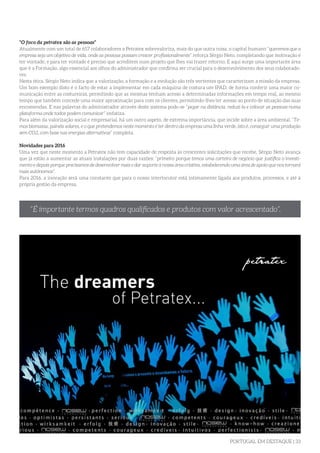 PORTUGAL EM DESTAQUE | 33
“O foco da petratex são as pessoas”
Atualmente com um total de 657 colaboradores a Petratex sobrevaloriza, mais do que outra coisa, o capital humano “queremos que a
empresa seja um objetivo de vida, onde as pessoas possam crescer profissionalmente” reforça Sérgio Neto, completando que motivação é
ter vontade, e para ter vontade é preciso que acreditem num projeto que lhes vai trazer retorno. E aqui surge uma importante área
que é a Formação, algo essencial aos olhos do administrador que confirma ser crucial para o desenvolvimento dos seus colaborado-
res.
Nesta ótica, Sérgio Neto indica que a valorização, a formação e a evolução são três vertentes que caracterizam a missão da empresa.
Um bom exemplo disto é o facto de estar a implementar em cada máquina de costura um IPAD, de forma conferir uma maior co-
municação entre as costureiras, permitindo que as mesmas tenham acesso a determinadas informações em tempo real, ao mesmo
tempo que também concede uma maior aproximação para com os clientes, permitindo-lhes ter acesso ao ponto de situação das suas
encomendas. E nas palavras do administrador através deste sistema pode-se “pegar na distância, reduzi-la e colocar as pessoas numa
plataforma onde todos podem comunicar” enfatiza.
Para além da valorização social e empresarial, há um outro aspeto, de extrema importância, que incide sobre a área ambiental. “Te-
mos biomassa, painéis solares, e o que pretendemos neste momento é ter dentro da empresa uma linha verde, isto é, conseguir uma produção
sem CO2, com base nas energias alternativas” completa.
	
Novidades para 2016
Uma vez que neste momento a Petratex não tem capacidade de resposta às crescentes solicitações que recebe, Sérgio Neto avança
que já estão a aumentar as atuais instalações por duas razões: “primeiro porque temos uma carteira de negócio que justifica o investi-
mento e depois porque precisamos de desenvolver mais e dar suporte à nossa área criativa, estabelecendo uma área de apoio que nos tornará
mais autónomos”.
Para 2016, a inovação será uma constante que para o nosso interlocutor está intimamente ligada aos produtos, processos, e até à
própria gestão da empresa.
“É importante termos quadros qualificados e produtos com valor acrescentado”.
 