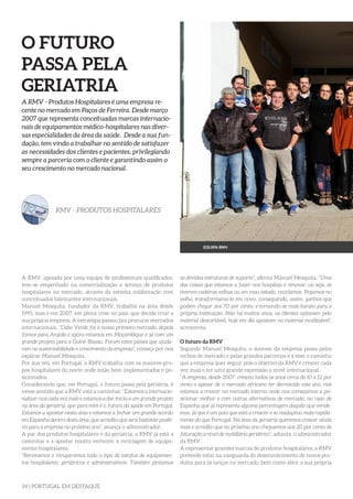 34 | PORTUGAL EM DESTAQUE
O FUTURO
PASSA PELA
GERIATRIA
A RMV - Produtos Hospitalares é uma empresa re-
cente no mercado em Paços de Ferreira. Desde março
2007 que representa conceituadas marcas internacio-
nais de equipamentos médico-hospitalares nas diver-
sas especialidades da área da saúde. Desde a sua fun-
dação, tem vindo a trabalhar no sentido de satisfazer
as necessidades dos clientes e pacientes, privilegiando
sempre a parceria com o cliente e garantindo assim o
seu crescimento no mercado nacional.
RMV - PRODUTOS HOSPITALARES
A RMV, apoiada por uma equipa de profissionais qualificados,
tem-se empenhado na comercialização e serviço de produtos
hospitalares no mercado, através da estreita colaboração com
conceituados fabricantes internacionais.
Manuel Mesquita, fundador da RMV, trabalha na área desde
1995, mas é em 2007, em plena crise no país, que decide criar a
sua própria empresa. A estratégia passou por procurar mercados
internacionais. “Cabo Verde foi o nosso primeiro mercado, depois
fomos para Angola e agora estamos em Moçambique e já com um
grande projeto para a Guiné-Bissau. Foram estes países que ajuda-
ram na sustentabilidade e crescimento da empresa”, começa por nos
explicar Manuel Mesquita.
Por sua vez, em Portugal, a RMV trabalha com os maiores gru-
pos hospitalares do norte onde estão bem implementados e po-
sicionados.
Considerando que, em Portugal, o futuro passa pela geriatria, é
nesse sentido que a RMV está a caminhar. “Estamos a internacio-
nalizar-nos cada vez mais e estamos a dar início a um grande projeto
na área da geriatria, que para mim é o futuro da saúde em Portugal.
Estamos a apostar nesta área e estamos a fechar um grande acordo
em Espanha dentro desta área, que acredito que será bastante positi-
vo para a empresa no próximo ano”, avança o administrador.
A par dos produtos hospitalares e da geriatria, a RMV já está a
caminhar e a apostar noutra vertente: a reciclagem de equipa-
mento hospitalares.
“Renovamos e recuperamos todo o tipo de estofos de equipamen-
tos hospitalares, geriátricos e administrativos. Também pintamos
as devidas estruturas de suporte”, afirma Manuel Mesquita. “Uma
das coisas que estamos a fazer nos hospitais é renovar, ou seja, se
tiverem cadeiras velhas ou em mau estado, reciclamos. Pegamos no
velho, transformamo-lo em novo, conseguindo, assim, ganhos que
podem chegar aos 70 por cento, e tornando-se mais barato para a
própria instituição. Não há muitos anos, os clientes optavam pelo
material descartável, hoje em dia apostam no material reutilizável”,
acrescenta.
O futuro da RMV
Segundo Manuel Mesquita, o sucesso da empresa passa pelos
nichos de mercado e pelas grandes parcerias e é esse o caminho
que a empresa quer seguir, pois o objetivo da RMV é crescer cada
vez mais e ter uma grande expressão a nível internacional.
“A empresa, desde 2007, cresceu todos os anos cerca de 10 a 12 por
cento e apesar de o mercado africano ter decrescido este ano, nós
estamos a crescer no mercado interno onde nos começamos a po-
sicionar melhor e com outras alternativas de mercado, no caso de
Espanha que já representa alguma percentagem daquilo que vende-
mos, já que é um país que está a crescer e se readaptou mais rapida-
mente do que Portugal. Na área da geriatria queremos crescer ainda
mais e acredito que no próximo ano cheguemos aos 20 por cento de
faturação a nível de mobiliário geriátrico”, adianta, o administrador
da RMV.
A representar grandes marcas de produtos hospitalares, a RMV
pretende estar na vanguarda do desenvolvimento de novos pro-
dutos para os lançar no mercado, bem como abrir a sua própria
EQUIPA RMV
 
