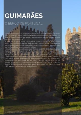 GUIMARÃES
O BERÇO DE PORTUGAL
Guimarães apresenta-se hoje como uma das mais importantes cidades histó-
ricas de Portugal, sendo o seu centro histórico considerado Património Cul-
tural da Humanidade, o que a torna decisivamente um dos maiores marcos
turísticos da região norte.
Note-se que ao entrar nesta cidade, as suas ruas e monumentos respiram his-
tória e encantam quem a visita, a aliança entre o seu percurso e consequente
manutenção do património com o dinamismo e empreendedorismo, assegura
um local de eleição para os demais turistas.
Nomeada como a Capital Europeia da Cultura em 2012, fatores que levaram
Guimarães a ser eleita pelo New York Times como um dos 41 locais a visitar
em 2011 e a considerá-la um dos emergentes pontos culturais da Península
Ibérica. Em 2013, foi ainda Cidade Europeia do Desporto (CED).
Guimarães é ainda muitas vezes chamada como a “Cidade Berço”, devido ao
facto de ali ter sido estabelecido o centro administrativo do Condado Por-
tucalense por D. Henrique e por seu filho D. Afonso Henriques poder ter
nascido nesta cidade, e fundamentalmente pela importância histórica que a
Batalha de São Mamede, travada na periferia da cidade em 24 de Junho de
1128, teve para a formação da nacionalidade.
4 | PORTUGAL EM DESTAQUE
 