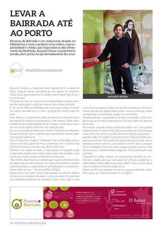 44 | PORTUGAL EM DESTAQUE
LEVAR A
BAIRRADA ATÉ
AO PORTO
Quando começou a frequentar mais regularmente a cidade do
Porto, Augusto Sousa apercebeu-se que apesar de existirem
vários locais gastronómicos na cidade a oferta deste tipo de pra-
to era escassa.
Contando já com um restaurante na Mealhada o negócio pare-
ceu-lhe sustentado e então pôr mãos à obra estava decidido.
É na rua Dr. Manuel Rodrigues de Sousa que começa a nascer
um espaço pensado em si e com a projeção de crescer cada vez
mais.
Take-Away é o fundamento deste projeto por se tratar do facto
das sandes de leitão se proporcionar a isso mesmo. Além disso,
também existe a possibilidade de se ir buscar e levar para casa e
de uma forma rápida poder ter uma refeição feita.
Dez anos já passaram desde que o leitão se instalou em Matosin-
hos para deliciar todas as pessoas que agora fazem menos quiló-
metros para saboreá-lo.
Para conseguirem chegar e satisfazer todos os fãs deste prato o
restaurante está aberto de terça a domingo com o horário das
10:30 às 15 horas e retomam das 18:30 às 22 horas.
Pioneiros em rissóis de leitão, a ideia parece ter pegado moda
e expandido rapidamente. Mas o que talvez não se saiba é que
nasceu em frente ao mar no Prazeres da Bairrada.
“Bom Vinho, Boa Mesa” é um ditado que se aplica devido ao facto
de nesta casa se poder oferecer um vinho de excelência, de uma
confeção própria, e especialmente pensada para o acompanha-
mento deste manjar – Quinta da Mata Fidalga.
Diariamente para além desta especialidade os clientes podem
contar com a variedade de peixe e carne, que assim lhes permite
sair satisfeitos mediante as vontades. E por outro lado é uma
Prazeres da Bairrada é um restaurante situado em
Matosinhos e como o próprio nome indica a sua es-
pecialidade é o leitão, que chega todos os dias direta-
mente da Mealhada. Augusto Sousa, o proprietário,
decidiu abrir portas há aproximadamente dez anos.
PRAZERES DA BAIRRADA
AUGUSTO SOUSA
forma de se conseguir chegar até aquelas pessoas que eventual-
mente não são tão adeptas deste prato, mas por diversas razões
acompanham os familiares, amigos ou conhecidos.
Acreditando que a qualidade do serviço, da comida e o bom am-
biente que se cria são o segredo para o sucesso, disto não querem
abrir mão.
No entanto Augusto Sousa ambiciona poder ver o seu projeto
implementado noutros locias. Este salto ainda não se deu porque
como refere tem de ser uma decisão muito ponderada porque “...
quando se abre um negócio é para ter futuro e não para fechar pas-
sado pouco tempo”. Mas apesar de toda a situação do país, que se
atravessa neste momento, a vontade de intervir não o consegue
deixar sossegado. Com isto passo a passo começa a sonhar cada
vez mais com o estabelecimento seguinte. Porto continuará a ser
o destino.
“Crescidos na melhor tradição, os nossos leitões coloriram-se e vie-
ram até à cidade, para que você possa ter o Prazer de saborear o
melhor leitão da Bairrada, em sua casa...AQUI!” este é o lema desta
casa e a melhor forma de chegar até si.
Assim que lhe seja possível não perca a oportunidade de visitar
este espaço que está diariamente à sua espera.
 