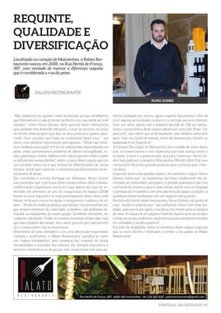 PORTUGAL EM DESTAQUE | 45
REQUINTE,
QUALIDADE E
DIVERSIFICAÇÃO
“Não hesitamos em apostar nesta localização porque acreditamos
que Matosinhos é a sala de jantar do Porto e um case study ao nível
europeu”, refere Nuno Gomes, sócio gerente deste restaurante
que também tem Adelaide Miranda, a chef de cozinha, na linha
da frente deste projeto que deu os seus primeiros passos apos-
tando num conceito que fugia ao tradicional desta zona - um
menu com petiscos tipicamente portugueses. “Ainda não tínha-
mos condições para fazer frente aos restaurantes especializados em
peixe, então apresentamos pratinhos de alheira escangalhada, ro-
jões, pataniscas, moelas, bifanas entre outros que têm vindo a fazer
as delícias dos nossos clientes”, refere o sócio deste espaço que era
um outsider nesta rua e que tentou ser diferenciador de várias
formas, sendo que começou a introduzir paulatinamente diver-
sos pratos de peixe.
Em entrevista à revista Portugal em Destaque, Nuno Gomes
não escondeu que o percurso deste espaço sofreu altos e baixos,
confirmando o panorama nacional, e que apesar da crise ter re-
bentado em setembro do ano da inauguração do espaço (2008)
foram os anos seguintes os mais preocupantes deste local onde
baixar os braços nunca foi opção e reorganizar é palavra de or-
dem. “Pensei em todas as pessoas que sempre nos acompanharam,
que sempre estiveram do nosso lado, e também, não podíamos de-
fraudar as expetativas da nossa equipa. Tentamos reinventar, ser
criativos e dinamizar. Todas as semanas tentamos mudar algo, nem
que seja a posição das mesas”, diz o sócio gerente que não permite
que o restaurante caia na monotonia.
Detentores de uma atmosfera com uma decoração requintada,
cuidada e acolhedora, o Palato Restaurante qualifica-se como
um “espaço camaleónico” pois consegue dar resposta às várias
necessidades e vontades dos clientes. De almoços executivos a
jantares românticos ou de grupo, este restaurante tem uma ex-
Localizado no coração de Matosinhos, o Palato Res-
taurante nasceu em 2008, na Rua Heróis de França,
487, com vontade de marcar a diferença naquela
que é considerada a rua do peixe.
PALATO RESTAURANTE
NUNO GOMES
trema facilidade em alterar alguns aspetos decorativos a fim de
criar alguma privacidade, conforto e à vontade aos seus clientes.
Com um olhar atento sob a possível descida do IVA na restau-
ração, o proprietário deste espaço afirma ser como São Tomé “ver
para crer” mas refere que se tal acontecer, esse dinheiro extra será
para “criar um fundo de maneio, tratar da manutenção, investir na
esplanada e nos fogareiros”.
A Câmara Municipal de Matosinhos tem andado de mãos dadas
com os comerciantes e com esperança que esta aliança entre o
turismo, o lazer e a gastronomia seja para continuar, Nuno Go-
mes bate palmas à iniciativa Matosinhos World’s Best Fish que
certamente dará uma grande projeção quer nacional quer inter-
nacional.
Inquirido acerca das pisadas dadas e do caminho a seguir, Nuno
Gomes refere que “as expetativas são boas, infelizmente não ali-
cerçadas ao consumidor português e a grande esperança é que com
o terminal de cruzeiros aqui à nossa frente, talvez com as chegadas
e partidas dos cruzeiros e com uma abertura do espaço à cidade e à
população talvez venhamos a ter um negócio mais pujante”.
Na linha da frente deste restaurante, Nuno Gomes não gosta de
criar ilusões e salienta que “não sonhamos crescer com mais uni-
dades, pelo menos por agora, mas penso em crescer para os andares
de cima. A criação de um pequeno hotel de charme seria um projeto
a longo prazo que poderá ser exequível mas para já estamos focados
em consolidar o projeto existente”.
Em jeito de despedida, todos os membros deste espaço esperam
que os seus clientes “continuem a confiar o seu palato ao Palato
Restaurante”.
 