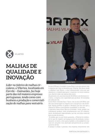 PORTUGAL EM DESTAQUE | 5
MALHAS DE
QUALIDADE E
INOVAÇÃO
Líder no fabrico de malhas cir-
culares, a Vilartex, localizada em
Corvite – Guimarães, faz hoje
parte das mil maiores empresas
portuguesas, tendo como core
business a produção e comerciali-
zação de malhas para vestuário.
Foi em 1978 que o fundador Carlos Pinto e um sócio deram vida
à empresa que hoje se denomina por Vilartex. Na altura ainda
a trabalhar num Banco, o atual administrador conta-nos que
abandonou o trabalho para gerir a empresa e no início começou
num discreto salão com apenas dois teares.
Atualmente com uma área total de 30.000m2, com 82 teares cir-
culares, a empresa tem capacidade para produzir 30 toneladas
de malha por dia.
Carlos Pinto comanda hoje o ‘barco’ com os seus três filhos, que
dão uma alavancagem ao negócio com a sua garra e o seu know-
how. Equipa perfeita na gestão e dinâmica que faz com que a
Vilartex se afirme numa posição consolidada no mercado.
O percurso desta firma ditou-se promissor, tendo sempre um
crescimento gradual, conta presentemente com 115 colabora-
dores, devidamente especializados, que são uma peça essencial
para sucesso da mesma.
À medida que os anos foram passando, a Vilartex foi evoluin-
do no que diz respeito aos equipamentos de produção, nomea-
damente os teares, e daí nasceu também a necessidade de criar
mais um armazém novo destinado exclusivamente ao armaze-
namento de fios.
E porque o tempo é precioso, esta empresa vimaranense tem
VILARTEX
CARLOS PINTO
 