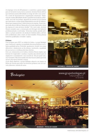 PORTUGAL EM DESTAQUE | 57
A empregar cerca de 240 pessoas e a caminhar a passos largos
para se tornarem numa marca nacional, António Nunes afirma
que sentiram muitas dificuldades ao longo de todo o seu camin-
ho a nível de licenciamentos e legalizações industriais. “Passa-
mos por muitas dificuldades devido a questões burocráticas e finan-
ceiras. A lei não nos protege. Aquando do aumento do iva tivemos
que reestruturar a nossa equipa (dispensámos cerca de 40 colabora-
dores) para assegurarmos a sobrevivência da empresa. Foram tem-
pos muito duros e difíceis. Nessa altura foi muito importante o facto
da empresa ter uma estrutura familiar”. Por outro lado, António
Nunes considera que a restauração em Portugal está bastante
profissionalizada e controlada, “temos boa cozinha, grande varie-
dade e a preços acessíveis. As escolas de hotelaria estão a formar
bons profissionais, estão a fazer um bom trabalho. Temos pessoas
bastantes qualificadas e versáteis”, explica.
O futuro
Com projetos para 2017 na cidade de Lisboa, o grupo Bodegão
quer continuar a apostar na qualidade dos seus produtos e na re-
lação qualidade-preço. Pretende, igualmente, investir em coisas
diferentes e destacarem-se dos demais, mantendo a qualidade
da sua marca e a confiança dos seus clientes.
Com um restaurante já em Lisboa, António Nunes explica que
tiveram de reaprender e analisar os gostos dos clientes para se
adaptarem e consolidarem o seu conceito lá. “Era um passo natu-
ral e necessário. Não faria sentido não estarmos em Lisboa querendo
nós ser uma marca nacional”, avança.
A par deste objetivos, o grupo Bodegão adquiriu um espaço na
Póvoa de Varzim para abrir em fevereiro próximo com um con-
ceito diferente: cozinha de autor.
ANTONELLI - PÓVOA DE VARZIM
BODEGÃO - PÓVOA DE VARZIM
 
