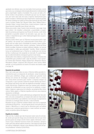 6 | PORTUGAL EM DESTAQUE
apostado nos últimos anos nos mercados internacionais, sendo
que toda a sua “produção é direcionada diretamente e indiretamente
para a exportação” explica o fundador. Ora, se por um lado a Vi-
lartex vende o seu produto a confeções que por sua vez expor-
tam, por outro está cada vez mais a exportar diretamente para
países europeus “achamos que isso é importante e fazemos questão
de marcar presença em todas as Feiras internacionais do setor têxtil
como a London Textile Fair, Munich Fabric Start, Milano Única e
Première Vision” revela Carlos Pinto, tendo inclusive criado um
departamento específico para dirigir esta área.
Numa área onde o rigor é quem mais comanda e que exige ‘tudo
para ontem’ é de ressaltar a dimensão, a quantidade e a quali-
dade da presença portuguesa nas Feiras de renome, onde estão
presentes os grandes ‘players’ do mercado o que, por sua vez,
traduz a importância que o setor têxtil português tem no pano-
rama mundial.
Importa ainda referir que na Vilartex encontramos todo o tipo
de malhas, e de acordo com o administrador Carlos Pinto, o se-
gredo está em saber qual a finalidade da mesma, sejam malhas
destinadas a vestidos, saias, casacos, camisolas, “vamos às Feiras
têxteis mundiais, levamos as nossas melhores coleções e as marcas
encomendam a malha que pretendem” clarifica. Neste contexto,
torna-se fundamental que a Vilartex se modernize em termos
de fios e malhas que vão surgindo no mercado. É a partir daqui
que os administradores conseguem ganhar mais escala.
Ainda sobre esta matéria, é importante frisar que a Vilartex tem
capacidade para produzir todo o tipo de malhas e suas varian-
tes: Jersey, Rib, Interlock, Felpas, Duplas Face, Neoprene, Riscas,
Riscadores, Piquet, Jacquard, Rib Jacquard, entre outras. Neste
sentido, na área produtiva os teares circulares vão desde o jogo
6 ao jogo 36.
Garantia de qualidade
Não é por acaso que todos os anos a Vilartex define grandes in-
vestimentos para as máquinas de produção, umas inovadoras,
outras para substituir antigas, que acabam por garantir mais
eficácia em termos de tecnologia e produção. Esta é a forma
que Carlos Pinto encontra para manter a empresa sempre na
vanguarda “o que é preciso é estarmos sempre atentos aos merca-
dos porque hoje temos uma série de exigências acrescidas” realça o
nosso interlocutor. Exigências essas que passam pela obrigato-
riedade de certificações no que concerne ao ambiente, à quali-
dade, à higiene e segurança no trabalho, aos próprios fios, entre
outras. Neste aspeto, a Vilartex orgulha-se de ser uma empresa
altamente certificada.
“Hoje as empresas têm custos adicionais que antigamente não exis-
tiam, com uma consequência: as margens são cada vez mais curtas”
salienta Carlos Pinto, que sublinha o facto de que os empresários
inseridos na confeção têxtil não têm a vida facilitada.
Ressalve-se que a Vilartex também detém uma marca registada
intitulada de Skin4You – em português literal «uma pele para si».
Assim, a Skin4You é a marca que se direciona para as malhas
técnicas que conferem performance e mais conforto ao consu-
midor na prática diária de desporto.
Rapidez de trabalho
Hoje em dia, é sabido que não há prazos neste ramo de ativida-
de, sendo que quando chega uma encomenda esta tem que estar
pronta quase em tempo record. Outro aspeto relevante a men-
cionar é que a Vilartex funciona muito com amostras, “porque a
maior parte dos clientes solicita amostras, e isso exige da nossa parte
um esforço redobrado e obriga a uma dinâmica muito forte em ter-
mos produtivos” enfatiza Carlos Pinto.
 