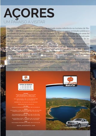 PORTUGAL EM DESTAQUE | 63
AÇORESUM PARAÍSO A VISITAR
Na última década e meia, os Açores têm-se tornado numa referência no turismo de Na-
tureza e isso só foi possível através da conjugação de esforços entre entidades públicas e
entidades privadas, como afirma o titular da pasta do Turismo. Ao longo destes anos foi
desenvolvido um trabalho conjunto entre entidades públicas e privadas, de construção
dos Açores como um verdadeiro destino turístico. Os Açores já são um destino de re-
ferência.
A nível internacional esse reconhecimento já é uma realidade e tem-se materializado
através dos vários prémios que distinguem os Açores como um destino de excelência.
O arquipélago foi considerado como o destino mais sustentável da lista dos 100 destinos
mais sustentáveis do mundo e a única região do mundo que ostenta o galardão de Quality
Coast platina. A Natureza, no seu estado mais puro, é o principal motivo que leva milha-
res de pessoas a visitar a região.
Os Açores caracterizam-se por um destino diferente, com uma natureza única e por uma
matriz de natureza em que a sua mais-valia está nos aspetos diferenciadores que cada
ilha tem para oferecer.
Entrevista a Vítor Fraga, Secretário Regional do Turismo e Transportes do Governo dos Açores
CENTRAL DE RESERVAS
T +351 296 205 340
F +351 296 287 146
INFO@AUTATLANTIS.COM
SÃO MIGUEL
SEDE | Rua dos Manaias, 53 - 57 (Largo de Sto. André)
9500 - 084 PONTA DELGADA • S. Miguel • Açores
Telef. +351 296 205 340 / 6 • Fax +351 296 287 146
FILIAL | Avenida Liberdade • 9680 - 101 VILA FRANCA DO CAMPO
Telef. +351 296 581 115 • Fax +351 296 581 116
AEROPORTO | Telef. +351 296 684 632 • Fax +351 296 684 630
PORTAS DO MAR | Telef. +351 296 281 248
STA. MARIA
Aeroporto de Santa Maria | 9580 VILA DO PORTO • Telef. +351 296 886 530
TERCEIRA
Rua de São Pedro, 71 | 9700 - 187 ANGRA DO HEROÍSMO • Telef. +351 295 218 800
Aeroporto das Lajes | 9760 PRAIA DA VITÓRIA • Telef. +351 295 515 800
SÃO JORGE
Rua Dr. Manuel Arriaga, s/n | 9800 - 549 VELAS • Telef. +351 295 432 800
Aeroporto de São Jorge | 9800 QUEIMADA - VELAS• Telef. +351 295 412 800
PICO
Rua Carlos Dabney, 20 | 9950 - 327 MADALENA • Telef. +351 292 629 900
Aeroporto do Pico | 9950 - 011 MADALENA • Telef. +351 292 629 800
FLORES
Rua do Aeroporto | 9970 SANTA CRUZ DAS FLORES • Telef. +351 292 542 278
w w w. a u t a t l a n t i s . c o m
 