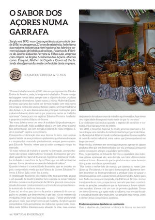 66 | PORTUGAL EM DESTAQUE
O SABOR DOS
AÇORES NUMA
GARRAFA
“O nosso trabalho remonta a 1980, data em que regressei dos Estados
Unidos da América, onde fui emigrante trabalhador. Trouxe comigo
na bagagem novas ideias, sempre com o objetivo de criar produtos
de qualidade e inovadores. Assim nasceu, a marca Mulher de Capote.
Confesso que uma das razões por termos iniciado com esta marca
foi porque a minha avó usava o famoso capote, um traje tradicional
dos Açores, e foi sem dúvida uma das principais motivações para
o desenvolvimento desta marca que preserva e revive as tradições
açorianas.” Começa por nos explicar Eduardo Ferreira, fundador
e proprietário desta fábrica de licores.
“Na nossa fábrica temos um lema: A aualidade! Só produzimos pro-
dutos de qualidade. Aliás, qualidade aliada a um bom preço e a uma
boa apresentação, são sem dúvida os pilares da nossa empresa. E,
sim é possível!”, explica o empresário.
Começando a fabricação dos seus licores do zero, com apenas
quatro barris, os seus produtos rapidamente ganharam destaque
e a empresa foi crescendo gradualmente, sempre passo-a-passo,
pois Eduardo Ferreira refere que só assim conseguiu vingar no
mercado.
“O nosso método de trabalho é assente na formação, acompanha-
mento dos nossos colaboradores e inovação. Começamos por pro-
duzir aguardente e Licor de Maracujá, hoje temos dezenas de produ-
tos, incluindo o novo Licor de Arroz Doce, que tem sido um enorme
sucesso. Somos pioneiros no ramo das bebidas alcoólicas.”
Quando o tema é a instabilidade financeira que se instalou no
país, o empresário revela que na Fábrica de Licores Eduardo Fe-
rreira & Filhos Lda a crise fica à porta.
A estabilidade financeira do negócio está hoje garantida graças
a um passado de muito trabalho; face à aposta na modernização
de toda a nossa área de produção da fábrica; graças à nossa capa-
cidade de inovar constantemente o e fruto de um aproveitamen-
to sustentado de todos os recursos.
Como tal, ao olhar para dentro de portas o gerente fá-lo com or-
gulho no império que desenvolveu, e por isso não se ressente da
verdadeira crise que está instalada no país. “Fomos procurando
um pouco mais, mas sempre com os pés na terra. Surgiram apoios
comunitários e nós aproveitamo-los, todos eles (apoios) estão inves-
tidos nesta fábrica. Estamos numa situação de crise, mas estamos
Surgiu em 1993, mas com experiência acumulada des-
de 1936, e com apenas 23 anos de existência, hoje é uma
das maiores indústrias a nível nacional no fabrico e co-
mercialização de bebidas alcoólicas. Falamos da Fábri-
ca de Licores Eduardo Ferreira & Filhos Lda, empresa
com origem na Região Autónoma dos Açores. Marcas
como: Ezequiel, Mulher de Capote e Queen of the Is-
lands são algumas das mais conhecidas desta empresa.
EDUARDO FERREIRA & FILHOS
desfrutando de todos os anos de trabalho aqui investidos; hoje temos
uma capacidade de resposta muito maior do que há uns anos.”
E as distinções são muitas quando o espírito de sacrifício e tra-
balho árduo são palavras de ordem.
“Em 2015, o Governo Regional foi muito generoso connosco e foi-
nos entregue uma medalha de mérito industrial e por parte da Câma-
ra Municipal de Ribeira Grande recebemos igualmente uma medalha
de ouro de mérito industrial, entre outras que fomos recebendo ao
longo dos anos”.
Hoje em dia, investem em tecnologia de ponta apesar de alguns
produtos têm que ser desenvolvidos por via artesanal, porque só
assim conseguem atingir a qualidade pretendida.
Mas, na perspetiva de Eduardo Ferreira a qualidade das máte-
rias-primas açorianas são, sem dúvida, um fator diferenciador
nos seus licores. Acrescenta que os produtos açorianos devem e
têm que ser mais bem aproveitados.
“Nós temos o melhor leite do mundo, que usamos no nosso Licor
Queen of The Islands, e é isso que o torna especial. Queremos tam-
bém incentivar os Ribeiragrandenses a produzir cana-de-açúcar e
contamos apenas com o apoio técnico do Governo dos Açores para
isso. Toda essa cana será comprada pela Fábrica de Licores e iremos
transformá-la em rum, porque temos mercado para isso e conheci-
mento de gerações passadas em que os Açorianos já foram referên-
cias mundiais. Vamos criar um rum de primeira qualidade. Temos
um ótimo Governo, que apoia muito a indústria, mas tem que incutir
a vontade de inovar, de ir mais além, nas gerações mias novas. O céu
é o limite”, frisa o empresário açoriano.
Produtos açorianos também no continente
Com o objetivo de posicionar a fábrica de licores no mercado
 