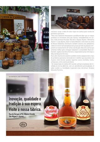 nacional, surge a ideia de abrir lojas em Lisboa para venda de
produtos açorianos.
“Para nós é bastante interessante e gratificante dizer que os nossos
produtos se encontram fora dos Açores, nomeadamente em Lis-
boa, onde já temos três lojas. São elas o ‘Espaço Açores’, ‘Mercearia
Açores’ e’ Loja Açores’, duas na baixa lisboeta e uma outra na zona
de Picoas (Saldanha). Entretanto também criamos uma plataforma
online em www.merceariadosacores.pt que permite às pessoas com-
prarem os nossos licores de norte a sul do país. Esta foi a forma que
achamos melhor para conseguir abastecer o consumidor final con-
tinental”, explica Carolina Ferreira, responsável pelas três lojas e
filha de Eduardo Ferreira.
Para além dos licores existem também nestes espaços todo o tipo
de produtos açorianos, tentando ter o melhor que se produz nos
Açores, como licores, queijos, iogurtes, carne, enchidos, vinho,
artesanato, entre outros produtos.
“As nossas lojas em Lisboa têm sucesso, porque as pessoas são re-
cebidas de forma diferente, com um atendimento personalizado. O
saber receber e a humildade é essencial e isso nós temos”, finaliza
Eduardo Ferreira.
 