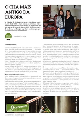 68 | PORTUGAL EM DESTAQUE
O CHÁ MAIS
ANTIGO DA
EUROPA
130 anos de história
“Existimos desde 1863 quando na ilha ainda existia o ciclo da laran-
ja que mais tarde devido a uma doença extingiu-se. Os agricultores
da ilha tiveram que pensar numa nova forma de subsistência, numa
nova cultura das nossas terras e lembraram-se na plantação de chá.
Foram feitas várias experiências, trouxeram dois chineses que lhes
ensinaram todos os procedimentos, funcionou e existiam cerca de 16
fábricas de chá em São Miguel”, começa por nos contar Sara Mota,
membro da quinta geração da Fábrica Gorreana.
Como a plantação de chá acarreta custos muito elevados o seu
bisavô construiu uma hidroelétrica, o que reduziu significativa-
mente as despesas da fábrica.
“As fábricas que não optaram por este tipo de investimento, fecha-
ram portas. Podemos dizer que este decisão visionária por parte do
meu bisavô nos ajudou bastante ao longo destes anos”, acrescenta
Madalena Mota, uma das proprietárias do Chá Gorreana.
Aposta na qualidade e no turismo
Neste momento a fábrica apenas produz chá verde e preto mas
Sara Mota revela que existe um projeto para a junção de ambos,
sempre com produtos regionais.
“Estamos a trabalhar neste projeto, porque temos que estar sempre a
evoluir e acompanhar os tempos. A nossa produção é pequena e te-
mos que nos seguir pela nossa qualidade. Sabemos que esse é o nosso
ponto forte para nos conseguirmos diferenciar. Nos processos de
produção, apenas utilizamos adubo fertilizante porque de resto não
utilizamos pesticídas nem herbicídas. Estamos a trabalhar na certi-
ficação biológica porque queremos que os nossos chás continuem o
mais naturais possível”.
A Fábrica de Chá Gorreana funciona ininterrupta-
mente desde 1883 e é um marco de referência incon-
tornável na economia e no turismo do arquipélago dos
Açores. Sendo uma das duas únicas e a mais antiga fá-
brica de chá na Europa, hoje é um ponto de paragem
obrigatório para que visita a ilha.
CHÁS GORREANA
SARA E MADALENA MOTA
Considerado um ponto de interesse turístico, aqui os visitantes
têm a hipótese de percorrer as diversas secções de transfor-
mação das folhas e saboreá-lo numa sala com vista panorâmica.
“O meu avô sempre teve o cuidado de ter a nossa fábrica aberta ao
público, mesmo quando ainda não se falava em turismo nos Açores.
Cada vez mais as pessoas querem ver os nossos métodos de pro-
dução, as nossas máquinas antigas e hoje somos um ponto turístico
na região”, refere Madalena Mota que acredita que a liberalização
do espaço aéreo por parte das companhias low-cost foi decisivo
nesta questão.
“Anteriormente recebiamos muitos alemães, ingleses e hoje em dia
recebemos espanhóis e portugueses, fruto dos preços mais acessí-
veis pelas companhias low-cost que hoje operam na ilha”, acrescen-
ta.
De março a outubro quem visita a Fábrica Gorreana tem a opor-
tunidade de entrar no século XX, na revolução industrial, e ver
os nseus métodos de produção tal e qual como na época.
“Queremos manter sempre a tradição mas sempre adaptados à reali-
dade do mercado e às exigências dos nossos clientes. Evoluímos nas
nossas máquinas, nomeadamente de empacotamento em saquetas,
porque a forma como o chá é feito é ortodoxa e é sempre o mesmo
processo. É mais caro mas é a nossa forma de estar no mercado”,
revela Madalena Mota.
O futuro da Fábrica Gorreana na perspetiva as nossas entrevis-
tadas passa pelo aumento das vendas em França e Alemanha,
mercados de maior escala em termos de exportação.
“O melhor chá do mundo é aquele que nos remete à memória da nos-
sa infância, aquele que bebemos desde sempre e o povo alemão já
nos conhece há muitos anos daí quererem muito o nosso produto”,
concluem.
 