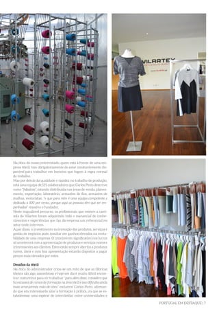 PORTUGAL EM DESTAQUE | 7
Na ótica do nosso entrevistado, quem está à frente de uma em-
presa têxtil, tem obrigatoriamente de estar constantemente dis-
ponível para trabalhar em horários que fogem à regra normal
de trabalho.
Mas por detrás da qualidade e rapidez no trabalho de produção,
está uma equipa de 115 colaboradores que Carlos Pinto descreve
como “fabulosa”, estando distribuída nas áreas de venda, planea-
mento, exportação, laboratório, armazém de fios, armazém de
malhas, motoristas, “e que para mim é uma equipa competente e
dedicada a 100 por cento, porque aqui as pessoas têm que ser em-
penhadas” ressalva o fundador.
Neste inigualável percurso, os profissionais que vestem a cami-
sola da Vilartex foram adquirindo todo o manancial de conhe-
cimentos e experiências que faz da empresa um referencial no
setor onde intervem.
A par disso, o investimento na inovação dos produtos, serviços e
gestão de negócios pode resultar em ganhos elevados na renta-
bilidade de uma empresa. O crescimento significativo nos lucros
só acontecerá com a apresentação de produtos e serviços novos e
interessantes aos clientes. Estes estão sempre abertos a produtos
novos, úteis e com boa apresentação estando dispostos a pagar
preços mais elevados por estes.
Desafios da têxtil
Na ótica do administrador criou-se um mito de que as fábricas
têxteis são algo assombroso e hoje em dia é muito difícil encon-
trar costureiras para vir trabalhar “para além disso, considero que
há escassez de cursos de formação na área têxtil e isso dificulta ainda
mais arranjarmos mão-de-obra” esclarece Carlos Pinto, afirman-
do que era interessante aliar a formação à prática, ou que se es-
tabelecesse uma espécie de intercâmbio entre universidades e
 