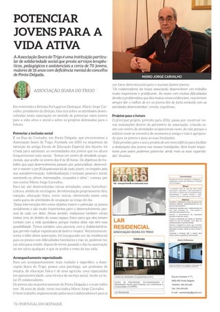 72 | PORTUGAL EM DESTAQUE
POTENCIAR
JOVENS PARA A
VIDA ATIVA
Em entrevista à Revista Portugal em Destaque, Mário Jorge Car-
valho, presidente da direção, fala-nos sobre as atividades desen-
volvidas nesta associação no sentido de potenciar estes jovens
para a vida ativa e social e sobre os projetos delineados para o
futuro.
Potenciar a inclusão social
É na Rua do Contador, em Ponta Delgada, que encontramos a
Associação Seara do Trigo. Fundada em 2001 na sequência da
extinção da antiga Escola de Educação Especial dos Açores, foi
criada para satisfazer as necessidades dos jovens que na altura
frequentavam essa escola. “Somos um centro de atividade ocupa-
cionais, que acolhe os jovens das 8 às 18 horas. Os objetivos do tra-
balho que aqui desenvolvemos passam por potencializar, desenvol-
ver e manter o perfil biopsicossocial de cada jovem, no respeito pela
sua autodeterminação, individualização e inclusão pessoal e social,
mantendo-os ativos, interessados, ocupados e úteis.”, começa por
nos contar Mário Jorge Carvalho.
Para tal, são desenvolvidas várias atividades, como hortoflori-
cultura, ateliês de reciclagem, de estimulação propriamente dita,
natação, educação física, entre outras, oferecendo assim uma
vasta gama de atividades de ocupação ao longo do dia.
“Estas intervenções têm como objetivo inserir e estimular os jovens
socialmente e são muito importantes para o desenvolvimento pes-
soal de cada um deles. Nesse sentido, realizamos também várias
visitas fora do âmbito do nosso espaço físico para que eles tomem
contato com a vida quotidiana porque muitos deles não têm essa
possibilidade. Temos também uma parceria com a Solidaried’Arte,
que permite realizar espetáculos de teatro e música”. Recentemente,
conta o líder desta associação, foi inaugurado um lar residencial
para os jovens com dificuldades familiares e não só, poderem ter
um sítio para residir, depois de terem passado o dia na associação
ou em outra qualquer, e que os acolhe o resto da sua vida.
Acompanhamento especializado
Para um acompanhamento mais cuidado e específico, a Asso-
ciação Seara do Trigo, possui uma psicóloga, um professor de
música, de educação física e de área agrícola, uma especialista
em psicomotricidade, uma técnica de serviço social, tendo no to-
tal 35 colaboradores.
Os jovens são maioritariamente de Ponta Delgada e o mais velho
tem 58 anos de idade, como nos indica Mário Jorge Carvalho.
O bom trabalho implementado pelos seus colaboradores é para si
A Associação Seara do Trigo é uma instituição particu-
lar de solidariedade social que presta serviços terapêu-
ticos, pedagógicos e assistenciais a cerca de 70 jovens,
maiores de 16 anos com deficiência mental do concelho
de Ponta Delgada.
ASSOCIAÇÃO SEARA DO TRIGO
MÁRIO JORGE CARVALHO
um fator determinante para o sucesso destes jovens.
“Os colaboradores da nossa associação desenvolvem um trabalho
muito importante e gratificante. Às vezes com muitas dificuldades
devido à problemática que eles muitas vezes evidenciam, mas tentam
sempre dar o melhor de si e os jovens têm de facto evoluído com as
atividades desenvolvidas”, revela, orgulhoso.
Projetos para o futuro
O principal projeto, previsto para 2016, passa por construir no-
vas instalações dentro do perímetro da associação, criando as-
sim um centro de atividades ocupacionais novo, de raíz porque o
edifício onde se encontra de momento é antigo e não é apropria-
do para os jovens e para as suas limitações.
“Está previsto para o ano o projeto de um novo edifício para facilitar
a deslocação dos jovens nas nossas instalações. Será muito impor-
tante pois assim podemos potenciar ainda mais as suas capacida-
des”, finaliza.
 