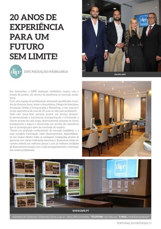 PORTUGAL EM DESTAQUE | 9
Em Guimarães, a DIPE mediação imobiliária nasceu com a
missão de prestar um serviço de excelência no mercado imobi-
liário.
Com uma equipa de profissionais altamente qualificados oriun-
dos de diversas áreas, desde a Arquitetura, Design de Interiores,
Avaliação, Gestão à Comunicação e Marketing, e com uma pro-
funda experiência de mais de 20 anos no mercado imobiliário.
Todo este ‘know-how’ permite prestar um serviço altamen-
te personalizado e transversal acompanhando e orientando o
cliente através de cada etapa, desenvolvendo soluções de forma
transparente e segura e oferecendo um serviço de consultoria
que se prolonga para além da conclusão do negócio.
“Temos um profundo conhecimento do mercado imobiliário, e a
mais completa informação sobre financiamentos, disponibilizan-
do aos nossos clientes todas as vantagens conseguidas através de
parcerias com várias instituições bancárias e financeiras, tendo em
carteira imóveis aos melhores preços e com as melhores condições
de financiamento sempre com o total acompanhamento e orientação
dos nossos profissionais”.
DIPE MEDIAÇÃO IMOBILIÁRIA
20 ANOS DE
EXPERIÊNCIA
PARA UM
FUTURO
SEM LIMITE!
WWW.DIPE.PT
Alameda de S.Dâmaso, S.Franciso Cento, Loja 12 4810-286 Guimarães TELEFONE: 253 089 932 E-MAIL: imobiliaria@dipe.pt
EQUIPA DIPE
 