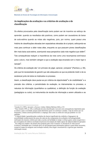 Mestrado em Ensino de Tecnologias de Informação e Comunicação



As implicações da avaliação e os critérios de avaliação e de
classificação


Os efeitos provocados pela classificação tanto podem ser de incentivo ao esforço de

aprender, quando os resultados são positivos, como podem ser causadores de baixa

de auto-estima quando as notas são negativas, pois, por norma, quem possui uma

história de classificações elevadas tem expectativas elevadas de si próprio, esforçando-se

mais para continuar a obter notas altas, enquanto os que possuem piores classificações

têm mais baixa auto-estima, acentuando essa perspectiva cada nota negativa que obtêm4.

Tais consequências realçam a importância da nota como uma recompensa extrínseca

para o aluno, mas também obrigam a que a avaliação seja encarada com o maior rigor e

isenção5.

Os critérios de avaliação são “um princípio de julgar, apreciar, comparar” (Pacheco, p. 58),

pelo que há necessidade de garantir que são adequados ao que se pretende medir e de os

esclarecer junto de todos os implicados no processo.

Assim, a classificação deve pautar-se por critérios de objectividade6 e de credibilidade7 e a

precisão dos critérios, a periodicidade da avaliação, os intervenientes no processo, a

natureza da informação (quantitativa ou qualitativa), a definição da função da avaliação

(pedagógica ou outra), os instrumentos de recolha de informação a serem utilizados e as




4
  Arends, R. (1995), Aprender a Ensinar, Lisboa: Editora McGraw-Hill, p. 231
5
  Para Arends (1995, p. 228), a atribuição de uma classificação é um acto com consequências importantes para
os alunos e para a sociedade, porque pode determinar quem vai continuar a estudar, o tipo de ensino que vai
frequentar, a futura carreira profissional e o emprego, bem como os estilos de vida que poderão vir a ser
seguidos
6
  A objectividade é garantida pelas condições da clareza (significado dos símbolos e linguagens), da
acessibilidade (conhecimento dos pesos de cada um dos componentes da avaliação), da homogeneidade
(utilização dos mesmos critérios por toda a escola), da facilidade (o tempo e esforço gastos serem exequíveis) e
da convergência de indícios (aceitação do processo de notação dos dados apesar da subjectividade da operação)
7
  No código de conduta e de postura ética proposto pelo Joint Commitee on Standards for Educational
Evalution é defendido que a avaliação deve ser útil (proporcionar informações práticas a quem delas necessita),
exequível (capaz de assegurar uma avaliação realista), ética (legal e incensurável) e rigorosa (que transmita
informação exacta)

Avaliação das TIC como Recurso Didáctico                                                                      3
 