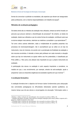 Mestrado em Ensino de Tecnologias de Informação e Comunicação



formas de comunicar e publicitar os resultados, são aspectos que devem ser assegurados

pelos professores, com a máxima responsabilidade e em trabalho de equipa8.


Métodos de avaliação pedagógica


Os testes ainda são os métodos de avaliação mais utilizados, embora se tenha iniciado um

percurso que procura valorizar a diversificação de processos9. No entanto, os testes de

avaliação, desde que utilizados a par de outras formas de avaliação, contribuem para que

os alunos estejam mais atentos, retenham as matérias e consolidem o que aprenderam10.

Tal como vários autores defendem, dada a multiplicidade de questões presentes nos

processos de ensino/aprendizagem, não é aconselhável que se utilize só um tipo de

instrumento, mas sim diversos, de acordo com a ponderação da finalidade da avaliação e

dos recursos envolvidos. A decisão a tomar pelo professor em cada momento e situação

sobre que tipo de instrumento se ajusta melhor aos fins pretendidos, é classificada por

Pinto (2006, p. 163) como uma atitude mais importante do que o próprio instrumento de

avaliação.

A participação dos alunos na avaliação é outro aspecto importante a considerar, na

medida em que, o seu envolvimento, por exemplo, através da auto-avaliação, ajuda a

prepará-los “para as crescentes exigências da sociedade cognitiva em que vivemos”11.


A avaliação formativa


A avaliação formativa tem o objectivo de fornecer dados fundamentais para adequação

das actividades pedagógicas às dificuldades detectadas (pendor qualitativo), ao

mesmo tempo que dá aos alunos e encarregados de educação “informação sobre o



8
  Pacheco, J. (Eds), Avaliação das Aprendizagens: das concepções às práticas, EDS, p. 55.
9
  Trabalhos individuais e de grupo, observação das estratégias empregues pelos alunos, debate e resposta oral a
perguntas, trabalho de projecto, entre outros
10
   Fernandes (Eds), Avaliação das Aprendizagens: das concepções às práticas, EDS, p. 68.
11
   Fernandes (Eds), Avaliação das Aprendizagens: das concepções às práticas, EDS, p. 74.

Avaliação das TIC como Recurso Didáctico                                                                      4
 